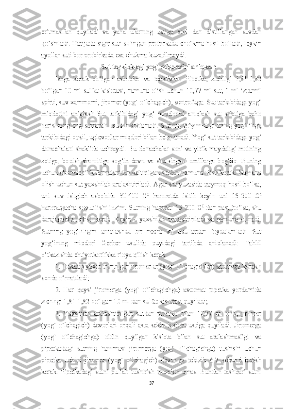 eritmasifan   quyiladi   va   yana   ularning   ustiga   8ml   dan   distillangan   suvdan
qo’shiladi. Hatijada sigir suti solingan probirkada cho`kma hosil bo’ladi, leykin
ayollar suti bor probirkada esa chukma kuzatilmaydi.
Sut tarkibidagi yog` miqdorini aniqlash
Ishga   kerak   bo‘lgan   asboblar   va   reaktivlar:   Pipetka,   zichligi   1,81-1,82
bo‘lgan  10  ml  sulfat  kislotasi,  namuna  olish   uchun  10,77  ml   sut,  1  ml  izoamil
spirti, suv xammomi, jiromer (yog` o`lchagich), sentrofuga. Sut tarkibidagi yog‘
miqdorini   aniqlash   Sut   tarkibidagi   yog‘   miqdorini   aniqlash   sut   sifatiga   baho
berishning eng samarali usuli hisoblanadi. Sutning to‘yimliligi uning yog‘liligi,
tarkibidagi oqsil, uglevodlar miqdori bilan belgilanadi. Yog‘ sut tarkibidagi yog‘
donachalari   shaklida   uchraydi.   Bu   donachalar   soni   va   yirik-maydaligi   molning
zotiga, boqish  sharoitiga  sog‘in  davri   va shu  singari   omillarga  bog‘liq.  Buning
uchun chorvachilik fermalaridan keltirilgan sutdan namuna olish kerak. Namuna
olish uchun sut yaxshilab aralashtiriladi. Agar sut yuzasida qaymoq hosil bo‘lsa,
uni   suv   isitgich   asbobida   30-400   C 0
  haroratda   isitib   keyin   uni   15-200   C 0
haroratgacha sovutilishi lozim. Sutning harorati 15-200 C 0
  dan past  bo‘lsa, shu
darajagacha   isitish   kerak.   Keyin   u   yaxshilab   aralashtiriladi   va   namuna   olinadi.
Sutning   yog‘liligini   aniqlashda   bir   necha   xil   usullardan   foydalaniladi.   Sut
yog‘ining   miqdori   Gerber   usulida   quyidagi   tartibda   aniqlanadi:   Tahlil
o‘tkazishda ehtiyotkorlikka rioya qilish kerak. 
1. Tozalab yuvib quritilgan jiromerlar (yog` o`lchagichlar) shtativga kerakli
sonda o‘rnatiladi; 
2.   Har   qaysi   jiromerga   (yog`   o`lchagichga)   avtomat   pipetka   yordamida
zichligi 1,81-1,82 bo‘lgan 10 ml dan sulfat kislotasi quyiladi; 
3.   Yaxshilab   aralashtirilgan   sutdan   pipetka   bilan   10,77   ml   olib,   jiromer
(yog`   o`lchagich)   devorlari   orqali   asta-sekin   kislota   ustiga   quyiladi.   Jiromerga
(yog`   o`lchagichga)   oldin   quyilgan   kislota   bilan   sut   aralashmasligi   va
pipetkadagi   sutning   hammasi   jiromerga   (yog`   o`lchagichga)   tushishi   uchun
pipetka   uchini   jiromer   (yog`   o`lchagich)   devoriga   tekizib   6-7   sekund   kutish
kerak.   Pipetkadagi   sutni   puflab   tushirish   mumkin   emas.   Bundan   tashqari   sutni
37 