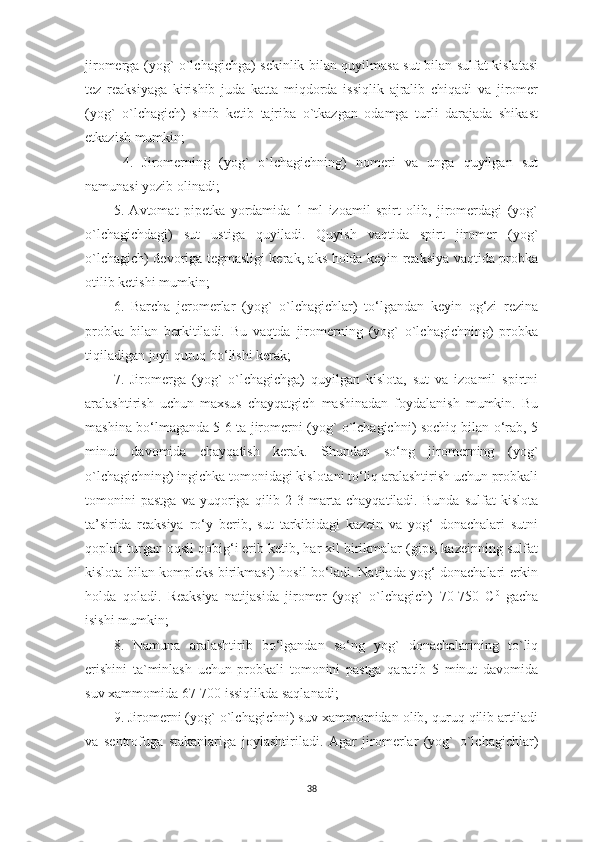 jiromerga (yog` o`lchagichga) sekinlik bilan quyilmasa sut bilan sulfat kislatasi
tez   reaksiyaga   kirishib   juda   katta   miqdorda   issiqlik   ajralib   chiqadi   va   jiromer
(yog`   o`lchagich)   sinib   ketib   tajriba   o`tkazgan   odamga   turli   darajada   shikast
еtkazish mumkin;
  4.   Jiromerning   (yog`   o`lchagichning)   nomeri   va   unga   quyilgan   sut
namunasi yozib olinadi; 
5.   Avtomat   pipetka   yordamida   1   ml   izoamil   spirt   olib,   jiromerdagi   (yog`
o`lchagichdagi)   sut   ustiga   quyiladi.   Quyish   vaqtida   spirt   jiromer   (yog`
o`lchagich) devoriga tegmasligi kerak, aks holda keyin reaksiya vaqtida probka
otilib ketishi mumkin; 
6.   Barcha   jeromerlar   (yog`   o`lchagichlar)   to‘lgandan   keyin   og‘zi   rezina
probka   bilan   berkitiladi.   Bu   vaqtda   jiromerning   (yog`   o`lchagichning)   probka
tiqiladigan joyi quruq bo‘lishi kerak; 
7.   Jiromerga   (yog`   o`lchagichga)   quyilgan   kislota,   sut   va   izoamil   spirtni
aralashtirish   uchun   maxsus   chayqatgich   mashinadan   foydalanish   mumkin.   Bu
mashina bo‘lmaganda 5-6 ta jiromerni (yog` o`lchagichni) sochiq bilan o‘rab, 5
minut   davomida   chayqatish   kerak.   Shundan   so‘ng   jiromerning   (yog`
o`lchagichning) ingichka tomonidagi kislotani to‘liq aralashtirish uchun probkali
tomonini   pastga   va   yuqoriga   qilib   2-3   marta   chayqatiladi.   Bunda   sulfat   kislota
ta’sirida   reaksiya   ro‘y   berib,   sut   tarkibidagi   kazein   va   yog‘   donachalari   sutni
qoplab turgan oqsil qobig‘i erib ketib, har xil birikmalar (gips, kazeinning sulfat
kislota bilan kompleks birikmasi) hosil bo‘ladi. Natijada yog‘ donachalari erkin
holda   qoladi.   Reaksiya   natijasida   jiromer   (yog`   o`lchagich)   70-750   C 0
  gacha
isishi mumkin; 
8.   Namuna   aralashtirib   bo‘lgandan   so‘ng   yog`   donachalarining   to`liq
erishini   ta`minlash   uchun   probkali   tomonini   pastga   qaratib   5   minut   davomida
suv xammomida 67-700 issiqlikda saqlanadi; 
9. Jiromerni (yog` o`lchagichni) suv xammomidan olib, quruq qilib artiladi
va   sentrofuga   stakanlariga   joylashtiriladi.   Agar   jiromerlar   (yog`   o`lchagichlar)
38 