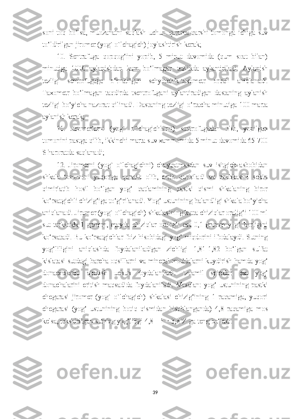 soni   toq   bo‘lsa,   muozanatni   saqlash   uchun   qarama-qarshi   tomonga   ichiga   suv
to‘ldirilgan jiromer (yog` o`lchagich) joylashtirish kerak; 
10.   Sentrafuga   qopqog‘ini   yopib,   5   minut   davomida   (qum   soat   bilan)
minutiga   1000   aylanishdan   kam   bo‘lmagan   tezlikda   aylantiriladi.   Aylanish
tezligi   sentrofugaga   o‘rnatilgan   schyotchik-taxometr   orqali   aniqlanadi.
Taxometr   bo‘lmagan   taqdirda   tsentrofugani   aylantiradigan   dastaning   aylanish
tezligi bo‘yicha nazorat qilinadi. Dastaning tezligi o‘rtacha minutiga 100 marta
aylanish kerak; 
11.   Jiromerlarni   (yog`   o`lchagichlarni)   sentrofugadan   olib,   yopilgan
tomonini pastga qilib, ikkinchi marta suv xammomida 5 minut davomida 65-700
S haroratda saqlanadi; 
12.   Jiromerni   (yog`   o`lchagichni)   chayqatmasdan   suv   isitgich   asbobidan
shkala   tomonini   yuqoriga   qaratib   olib,   artib   quritiladi   va   probkasini   sekin
qimirlatib   hosil   bo‘lgan   yog‘   qatlamining   pastki   qismi   shkalaning   biror
ko‘rsatgichli chizig‘iga to‘g‘rilanadi. Yog‘ ustunining balandligi shkala bo‘yicha
aniqlanadi. Jiromer (yog` o`lchagich) shkalasining katta chiziqlar oralig‘i 100 ml
sut   tarkibida   1   gramm,   mayda   chiziqlar   oralig‘i   esa   0,1   gramm   yog‘   borligini
ko‘rsatadi. Bu ko‘rsatgichlar foiz hisobidagi yog‘ miqdorini ifodalaydi. Sutning
yog‘liligini   aniqlashda   foydalaniladigan   zichligi   1,81-1,82   bo‘lgan   sulfat
kislatasi sutdagi barcha oqsillarni va mineral moddalarni kuydirish hamda yog‘
donachalarini   ajratish   uchun   foydalaniladi.   Izoamil   spirtdan   esa   yog‘
donachalarini   eritish   maqsadida   foydalaniladi.  Masalan:   yog‘   ustunining   pastki
chegarasi   jiromer   (yog`   o`lchagich)   shkalasi   chizig‘ining   1   raqamiga,   yuqori
chegarasi   (yog‘   ustunining   botiq   qismidan   hisoblanganda)   4,8   raqamiga   mos
kelsa, tekshirilgan sutning yog‘liligi 4,8 – 1 = 3,8 % ga teng bo‘ladi. 
39 