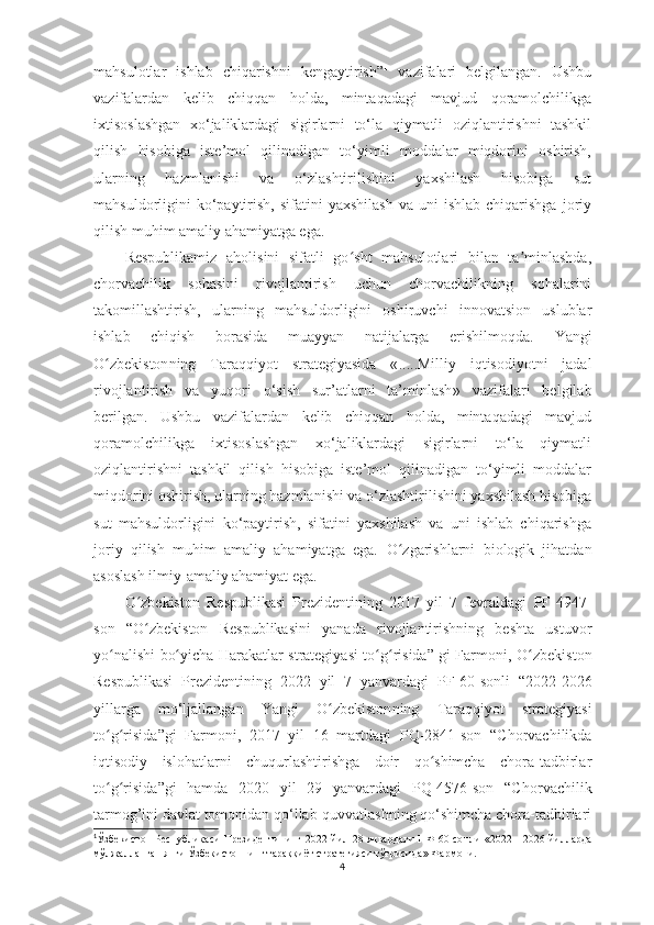 mаhsulotlаr   ishlаb   chiqаrishni   kengаytirish” 1
  vаzifаlаri   belgilаngаn.   Ushbu
vаzifаlаrdаn   kelib   chiqqаn   holdа,   mintаqаdаgi   mаvjud   qorаmolchilikgа
ixtisoslаshgаn   xo‘jаliklаrdаgi   sigirlаrni   to‘lа   qiymаtli   oziqlаntirishni   tаshkil
qilish   hisobigа   iste’mol   qilinаdigаn   to‘yimli   moddаlаr   miqdorini   oshirish,
ulаrning   hаzmlаnishi   vа   o‘zlаshtirilishini   yаxshilаsh   hisobigа   sut
mаhsuldorligini   ko‘pаytirish,  sifаtini  yаxshilаsh  vа  uni  ishlаb   chiqаrishgа  joriy
qilish muhim аmаliy аhаmiyаtgа egа. 
Respublikаmiz   аholisini   sifаtli   go sht   mаhsulotlаri   bilаn   tа minlаshdа,ʻ ʼ
chorvаchilik   sohаsini   rivojlаntirish   uchun   chorvаchilikning   sohаlаrini
tаkomillаshtirish,   ulаrning   mаhsuldorligini   oshiruvchi   innovаtsion   uslublаr
ishlаb   chiqish   borаsidа   muаyyаn   nаtijаlаrgа   erishilmoqdа.   Yаngi
O zbekiston	
ʻ ning   Tаrаqqiyot   strаtegiyаsidа   « ..... Milliy   iqtisodiyotni   jаdаl
rivojlаntirish   vа   yuqori   o‘sish   sur’аtlаrni   tа’minlаsh »   vаzifаlаri   belgilаb
berilgаn.   Ushbu   vаzifаlаrdаn   kelib   chiqqаn   holdа,   mintаqаdаgi   mаvjud
qorаmolchilikgа   ixtisoslаshgаn   xo‘jаliklаrdаgi   sigirlаrni   to‘lа   qiymаtli
oziqlаntirishni   tаshkil   qilish   hisobigа   iste’mol   qilinаdigаn   to‘yimli   moddаlаr
miqdorini oshirish, ulаrning hаzmlаnishi vа o‘zlаshtirilishini yаxshilаsh hisobigа
sut   mаhsuldorligini   ko‘pаytirish,   sifаtini   yаxshilаsh   vа   uni   ishlаb   chiqаrishgа
joriy   qilish   muhim   аmаliy   аhаmiyаtgа   egа.   O zgаrishlаrni   biologik   jihаtdаn	
ʻ
аsoslаsh ilmiy-аmаliy аhаmiyаt egа. 
O zbekiston   Respublikаsi   Prezidentining   2017   yil   7   fevrаldаgi  	
ʻ PF-4947 -
son   “O zbekiston   Respublikаsini   yаnаdа   rivojlаntirishning   beshtа   ustuvor
ʻ
yo nаlishi bo yichа Hаrаkаtlаr strаtegiyаsi to g risidа” gi Fаrmoni,	
ʻ ʻ ʻ ʻ   O zbekiston	ʻ
Respublikаsi   Prezidentining   20 22   yil   7   yаnvаrdаgi   PF- 60-sonli   “2022-2026
yillаrgа   mo‘ljаllаngаn   Yаngi   O zbekiston	
ʻ ning   Tаrаqqiyot   strаtegiyаsi
t o g risidа	
ʻ ʻ ”gi   Fаrmoni ,   2017   yil   16   mаrtdаgi   PQ-2841 -son   “ Chorvаchilikdа
iqtisodiy   islohаtlаrni   chuqurlаshtirishgа   doir   qo shimchа   chorа-tаdbirlаr	
ʻ
to g risidа	
ʻ ʻ ”gi   hаmdа   2020   yil   29   yаnvаrdаgi   PQ-4576-son   “C h orvаchilik
tаrmog’ini dаvlаt tomonidаn qo‘llаb-quvvаtlаshning qo‘shimchа chorа-tаdbirlаri
1
Ўзбекистон Республикаси  Президентининг 20 22   йил   28   январда ги ПФ- 60 -сонли «2022—2026   йилларда
мўлжалланган янги Ўзбекистоннинг тараққиёт стратегияси тўғрисида » Фармони.
4 