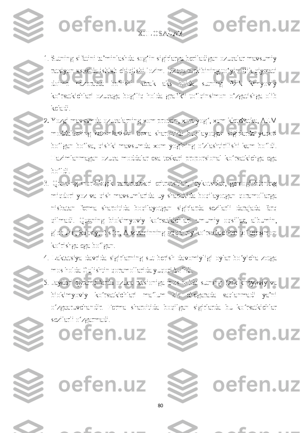 XULOSАLАR
1. Sutning sifatini ta’minlashda sog‘in sigirlarga beriladigan ozuqalar mavsumiy
ratsiyon asosida ishlab chiqilshi lozim. Ozuqa tarkibining to‘yimlilik qiymati
doimo   nazoratda   bo‘lishi   kerak   aks   holda   sutning   fizik   kimyoviy
ko‘rsatkichlari   ozuqaga   bog‘liq   holda   grafikli   to‘lqinsimon   o‘zgatishga   olib
keladi. 
2.  Yozgi mavsumda ozuqalarning xom protein, xom yog , xom kletchatka, AEMʻ
moddalarning   hazimlanishi   ferma   sharoitida   boqilayotgan   sigirlarda   yuqori
bo lgan   bo lsa,   qishki   mavsumda   xom   yog ning   o zlashtirilishi   kam   bo ldi.	
ʻ ʻ ʻ ʻ ʻ
Hazimlanmagan   ozuqa   moddalar   esa   teskari   proporsional   ko rsatkichga   ega	
ʻ
bo ldi. 	
ʻ
3.   Qonning   morfologik   parametrlari   eritrotsitlar,   leykotsitlar,   gemoglobinning
miqdori   yoz   va   qish   mavsumlarida   uy   sharoitida   boqilayotgan   qoramollarga
nisbatan   ferma   sharoitida   boqilayotgan   sigirlarda   sezilarli   darajada   farq
qilmadi.   Qonning   biokimyoviy   ko rsatkichlari   umumiy   oqsillar,   albumin,	
ʻ
globulin, kaltsiy, fosfor, A vitaminning miqdoriy ko rsatkichlari to lqinsimon	
ʻ ʻ
ko rishga ega bo lgan. 	
ʻ ʻ
4.   Laktatsiya   davrida   sigirlarning   sut   berish   davomiyligi   oylar   bo yicha   zotga	
ʻ
mos holda Golishtin qoramollarida yuqori bo ldi.	
ʻ
5.   Jaydari   qoramollarda   ozuqa   ratsioniga   mos   holda   sutning   fizik-kimyoviy   va
biokimyoviy   ko rsatkichlari   ma lum   bir   chegarada   saqlanmadi   ya’ni	
ʻ ʻ
o zgaaruvchandir.   Ferma   sharoitida   boqilgan   sigirlarda   bu   ko rsatkichlar	
ʻ ʻ
sezilarli o zgarmadi.    	
ʻ
80 