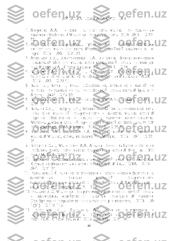 FАYDАLАNILGАN АDАBIYOTLАR
1. Авчухова   А.А.   Пищевая   полноценность   молока   при   различных
режимах обработки. / Молочная промышленность –2008.–№ 7. – С.63-
66. 
2. Антонов,   В.А.   СапуновА.Я.,   Турченко   А.Н.   Проблемы   адаптации
импортного   молочного   скота   //Вестник   Российской   академии   с.-   х.
наук. – 2009. – №5. – С.70-72. 
3. Арсеньев   Д.Д.,   Дмитриевская   Е.А.   Динамика   физико-химических
показателей   сборного   молока   коров   ярославской   породы   по   месяцам
года // Вестник АПК Верхневолжья. – 2010 – № 2. – С.38. 
4. Багиров   В.А.,   Насибов   Ш.Н.,   Кленовицкий   П.М.   Сохранение   и
рациональное использование генофонда животных // Доклады РАСХН.
–2009. – №2. – С.37-40. 
5. Балаш   Л.,   Батиз   Г.,   Бридл   Е.Содержание,   кормление   и   важнейшие
вопросы при разведении  голштино-фризкой породы  скота //  Будапешт
Агpoта. – 1994.– С.49-52.  
6. Барабанщиков   Н.В.     «Молочное   дело»   //М.:Агропроиздат,   –   1990.   –
С.26–37. 
7. Баталов С.Д.,  Шкарупа Е.И., Березкина Г.Ю.Технологические  аспекты
повышения   молочной   продуктивности   и   качества   молока   коров   //
Научное   обеспечение   инновационного   развития   животноводства:
Материалы международной научно-практической конференции; ФГОУ
ВПО Ижевская ГСХА, Ижевск. – 2010. –Т.2. – С.26-30.
8. Болдырева   Е.М.,   Закопайло   В.А.   Факторы,   влияющие   на   качество
молока // Молоко, корма, менеджмент. – Москва. – 2009. – №1. – С.22-
24. 
9. Борознов   С.Л.,   Мацинович   А.А.   Анализ   причин   выбытия   и   решение
проблемы   сохранности   высокопродуктивных   коров   //   Учен.   зап.   УО
ВГЛВМ, 2006 –С.142-144.
10.   Буряков   Н.   Кормление   стельных   сухостойных   и   дойных   коров.
Кормление с/х животных и кормопроизводство // Бюлл.ТСХА. – 2007. –
№.4. – С.31-34.
11.   Васильева   О.К.   Влияние   генетических   и   паратипических   факторов   на
качественные   признаки   молочной   продуктивности
высокопродуктивных   коров   черно-пестрой   породы   //   Автореф.   дисс…
к.с- х.н. Санкт - Петербург, 2006. – 20 с. 
12.   Вильвер Д.С. Молочная продуктивность коров черно-пестрой породы
и   взаимосвязь   хозяйственно   полезных   признаков   //   Известия
Оренбургского  государственного  аграрного  университета. – 2015. – №
1.(51). – С.107–109.
13.   Воронина   И.П.,   Колодкина   А.Е.   Влияние   генетических   и
паратипических   факторов   на   продуктивное   долголетие   коров   //
Вестник АПК Верхневолжья. –2009. – № 2(6). – С.24–28.
82 