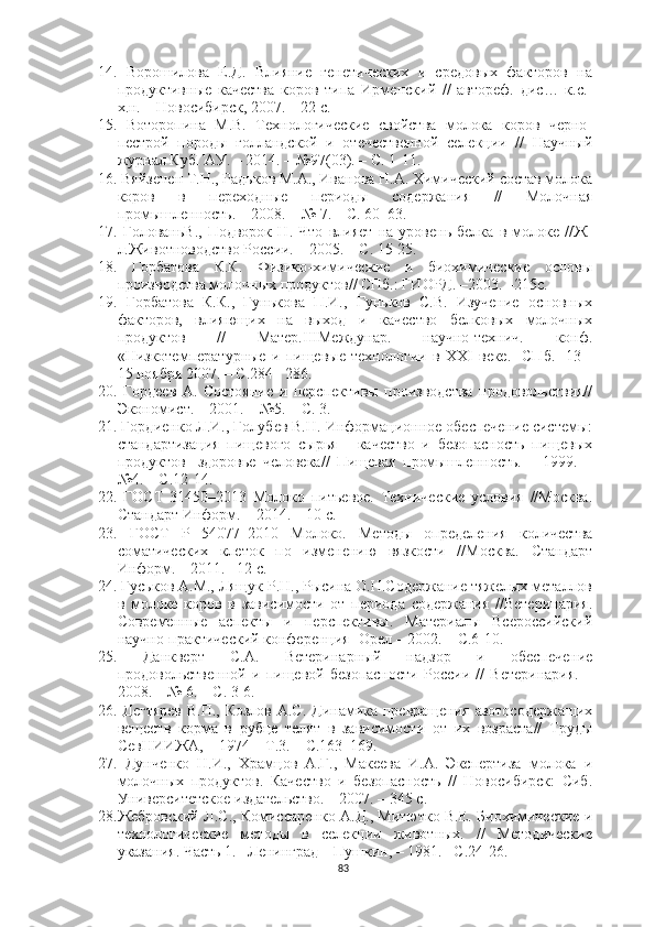 14.   Ворошилова   Е.Д.   Влияние   генетических   и   средовых   факторов   на
продуктивные   качества   коров   типа   Ирменский   //   автореф.   дис…   к.с.-
х.н. – Новосибирск, 2007. – 22 с.
15.   Воторопина   М.В.   Технологические   свойства   молока   коров   черно-
пестрой   породы   голландской   и   отечественной   селекции   //   Научный
журнал КубГАУ. – 2014. – №97(03). – С. 1-11.
16.   Вяйзенен Т.Н., Радьков М.А., Иванова Н.А. Химический состав молока
коров   в   переходные   периоды   содержания   //   Молочная
промышленность. – 2008. – № 7. – С. 60–63.  
17.   ГолованьВ.,   Подворок   Н.   Что   влияет   на   уровень   белка   в   молоке   //Ж-
л.Животноводство России. – 2005. – С. 15-25.
18.   Горбатова   К.К.   Физико-химические   и   биохимические   основы
производства молочных продуктов// СПб.: ГИОРД. –2003. –215с.
19.   Горбатова   К.К.,   Гунькова   П.И.,   Гуньков   С.В.   Изучение   основных
факторов,   влияющих   на   выход   и   качество   белковых   молочных
продуктов   //   Матер.IIIМеждунар.   научно-технич.   конф.
«Низкотемпературные   и   пищевые   технологии   в   XXI   веке.-   СПб.-   13   -
15 ноября 2007. – С.284– 286.
20.   Гордеев   А.   Состояние   и   перспективы   производства   продовольствия//
Экономист. – 2001. – №5. – С. 3.
21.   Гордиенко Л.И., Голубев В.Н. Информационное обеспечение системы:
стандартизация   пищевого   сырья   -   качество   и   безопасность   пищевых
продуктов   -здоровье   человека//   Пищевая   промышленность.   –   1999.   –
№4. – С.12-14.
22.   ГОСТ   31450–2013   Молоко   питьевое.   Технические   условия   //Москва.
Стандарт Информ. – 2014. – 10 с.
23.   ГОСТ   Р   54077–2010   Молоко.   Методы   определения   количества
соматических   клеток   по   изменению   вязкости   //Москва.   Стандарт
Информ. – 2011. –12 с.
24.   Гуськов А.М., Лящук Р.Н., Рысина О.Н.Содержание тяжелых металлов
в   молоке   коров   в   зависимости   от   периода   содержания   //Ветеринария.
Современные   аспекты   и   перспективы.   Материалы   Всероссийский
научно-практический конференция- Орел – 2002. – С.6-10.
25.   Данкверт   С.А.   Ветеринарный   надзор   и   обеспечение
продовольственной   и   пищевой   безопасности   России   //   Ветеринария.   –
2008. – № 6. – С. 3-6.
26.   Дегтярев  В.П., Козлов А.С. Динамика превращения  азотосодержащих
веществ   корма   в   рубце   телят   в   зависимости   от   их   возраста//   Труды
СевНИИЖА, – 1974 – Т.3. – С.163–169.
27.   Дунченко   Н.И.,   Храмцов   А.Г.,   Макеева   И.А.   Экспертиза   молока   и
молочных   продуктов.   Качество   и   безопасность   //   Новосибирск:   Сиб.
Университетское издательство. – 2007. – 345 с.
28. Жебровский Л.С., Комиссаренко А.Д., Митютко В.Е. Биохимические и
технологические   методы   в   селекции   животных.   //   Методические
указания. Часть 1. –Ленинград – Пушкин, – 1981. –С.24-26.
83 