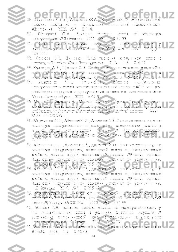 29.   Калашников   В.В.,   АмерхановХ.А.,   ДдрагановИ.Ф.   Животноводства
России,   Состояние   и   направления   повышения   эффективности
//Зоотехния. – 2005. –№6. – С.2–8.
30.   Карнаухов   Ю.А.   Влияние   генотипа   коров   на   молочную
продуктивность// Зоотехния.– 2011.– № 11.– С.32-33.
31.   Ковзов   В.В.Диагностика   нарушений   обмена   веществ   у
высокопродуктивных коров // Учен. зам. УО ВГЛМ. – 2007. – Т.43(1). –
109-111.
32.   Крюков   B.C.,   Зиновьев   С.В.Управления   кормлением   коров   в
переходный период // ж-л.Зооиндустрия. – 2007. – Т.6. – С.8-12.
33.   Кузнецов   А.В.,   Щепкин   С.В.   Особенности   представления   сведений   о
молочной   продуктивности   коров   в   системе   СЕЛЭКС   и   их
интерпретация// Научный журнал КубГАУ. – 2013. – № .6.(90) – С.21.
34.   Лазаренко   В.Н.,   ГореликО.В.,   Сафронов   С.Л.Молочная
продуктивность   состав   молока   коров   разных   генотипов//   В   кн.Пути
повышения   породных   и   продуктивных   качеств   с.х.   животных   в   зоне
Урала.-Екатеренбург. – 2000. – с.49-51.
35.   М аrtin   C.,   Devellаrd   E.,   Michаlet-DoreаuB.Inflynse   of   sаmpling   site   on
concentrаtions   аnd   cаrbohhydrаte-degrаding   enzeme   аctivities   of   protozoа
аnd bаcteriа in the rumen // Аmericаn Society of Аnimаl Science. – 1999. –
V.77. –P. 979-987.
36.   МартыноваЕ.Н.,   АбашеваИ.Ф.,   АчкасоваЕ.В.   Влияние   сезона   года   на
молочную   продуктивность   и   содержание   соматических   клеток   в
молоке   коров   черно-пестрой   породы   //   Вестник   Ижевской
государственной сельскохозяйственной академии – 2013. – № 2 (35). –
С. 10-11.
37.   Мартынова Е.Н., АчкасоваЕ.В., Дултаева И.Ф. Влияние сезона года на
молочную   продуктивность,   химический   состав   и   технологические
свойства   молока   коров   черно-пестрой   породы   //Ученые   записки
Казанской   Государственной   академии   ветеринарной   медицины   им.
Н.Э.Баумана. – 2014. –№3. – С.215-219.
38.   Мартынова Е.Н., АчкасоваЕ.В., Дултаева И.Ф. Влияние сезона года на
молочную   продуктивность,   химический   состав   и   технологические
свойства   молока   коров   черно-пестрой   породы   //Ученые   записки
Казанской   Государственной   академии   ветеринарной   медицины   им.
Н.Э.Баумана. – 2014. –№3. – С.215-219.
39.   Меркурьева   Е.К.   Влияние   коров   –   матерей   на   уровень   факторов
естественный   резистентности,   дочерей   в   ранний   постэмбриональный
период//Доклады ВАСХНИЛ, – 2002. – №9. –с.31-33.
40.   Минаев   Е.А.   Влияние   состава   молока   на   термоустойчивость   у
голштинозированных   коров   в   условиях   Северного   Зауралья   //
Достижения   зоотехнической   науки   в   реализации   национального
проекта развития АПК-Курган. – 2006.–с 106-109.
41.   Мищенко В.А.Анализ причин заболеваний высокопродуктивных коров
// РВЖ. – 2008. – Т.9. – С.46-48. 
84 