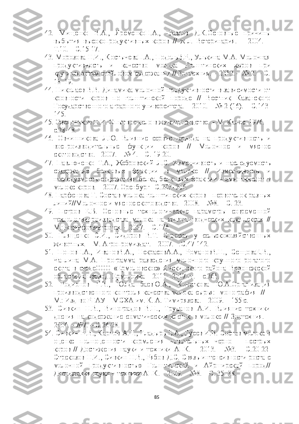 42.   Мищенко   В.А.,   ЯременкоН.А.,   Павлов   Д.К.Основные   причины
выбытия   высокопродуктивных   коров   //   ж-л.   Ветеринария.   –   2004.   –
Т.10. – С.15-17. 
43.   Морозова Н.И., КостычеваП.А.,  ПодольВ.Р., Улькина М.А. Молочная
продуктивность   и   качество   молока   Голштинских   коров   при
круглогодовом стойловом содержании // Зоотехния. – 2012. – № 2. – С.
18–19. 
44.   Николаев В.В. Динамика молочной продуктивности в зависимости от
кровности   коров   по   голштинской   породе   //   Вестник   Казанского
Государственного аграрного университета. – 2010. – № 2 (16). – С.143-
145.
45.   Овсянников Н.И. Опытное дело в животноводстве. – М. Колос. 1976. –
с.28-48. 
46.   Овчинникова   Л.Ю.   Влияние   сервис-периода   на   продуктивность   и
воспроизводительные   функции   коров   //   Молочное   и   мясное
скотоводство. - 2007. – № 4. – С. 19-20.
47.   Павлюченко   Т.А.,   Жебровский   Л.С.   Изменчивость   и   наследуемость
содержание   белковые   фракции   в   молоке   //   Изменчивость   и
наследуемость   содержания   белка,   белковых   фракции   и   аминокислот   в
молоке коров. – 2007. Оренбург –С.203–206.
48.   Парфенова Г. Состав молока голштинских коров - первотелок разных
линий//Молочное и мясное скотоводство. –2008. – №8. – С. 23. 
49.   Петров   Е.Б.   Основные   технологические   параметры   современной
технологиипроизводства   молока   на   животноводческих   комплексах   //
М.:Росинформагротех. – 2007. – С.176.
50.   Плященко   С.И.,   Сидоров   В.Т.   Стрессы   у   сельскохозяйственных
животных. – М. Агропромиздат. – 2007. –.С.47-142.
51.   ПоповН.А.,   ИвановВ.А.,   НекрасовА.А.,   РомановВ.Н.,   СенцоваЕ.В.,
Чаплина   М.А.   Программа   разведения   молочного   крупного   рогатого
скота   в   стадеООО   «Ермоловское»   Лискинского   района   Воронежской
области на период. Ермоловка – 2011 - 2017 гг. – с.261.
52.   Родионов   Г.В.,   ЮлдашбаевЮ.А.,   Кочеткова   Ю.А.Организация
производственного контроля качества молока-сырья: [монография] // –
М.: Изд-во РГАУ – МСХА им. К. А. Тимирязева. – 2009. – 155 с.
53.   Сивкин   Н.В.,   Виноградов   В.Н.,   Труданов   А.И.   Влияние   техники
доения   на   содержание   соматических   клеток   в   молоке   //   Зоотехния.   –
2004. – №7. – С.26-28.
54.   Сивкин Н.В., Карпов А.П., Гладырь Е.А., Гусев И.В. Состав молока в
оценке   полноценности   кормления   новотельных   черно   -   пестрых
коров   //   Достижения   науки   и   техники   АПК.   –   2013.   –   №3.   –   С.20-22  
Стрекозов Н.И., Сивкин Н.В., Рябов Д.С. Связь интенсивности роста с
молочной   продуктивностью   Голштинской   и   Айрширской   пород//
Достижения науки и техники АПК. – 2009. – №8. – С. 35–38. 
85 