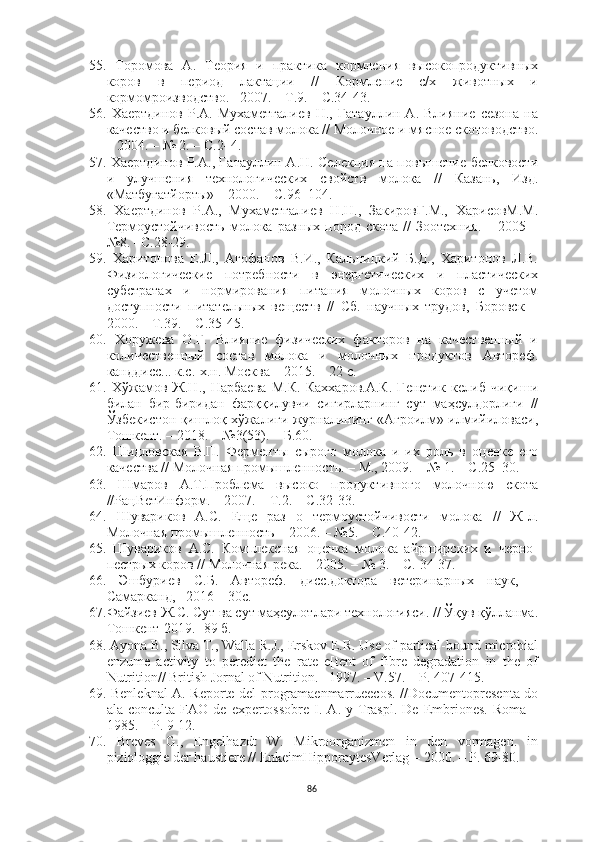 55.   Торомова   А.   Теория   и   практика   кормления   высокопродуктивных
коров   в   период   лактации   //   Кормление   с/х   животных   и
кормомроизводство. –2007. – Т.9. – С.34-43.
56.   Хаертдинов   Р.А.  Мухаметгалиев   Н.,   Гатауллин  А.   Влияние   сезона   на
качество и белковый состав молока // Молочное и мясное скотоводство.
– 2004. – № 2. – С.2–4.
57.   Хаертдинов Р.А., Гатауллин А.Н. Селекция на повышение белковости
и   улучшения   технологических   свойств   молока   //   Казань,   Изд.
«Матбугатйорты» – 2000. – С.96–104.
58.   Хаертдинов   Р.А.,   Мухаметгалиев   Н.Н.,   ЗакировГ.М.,   ХарисовМ.М.
Термоустойчивость   молока  разных   пород   скота   //   Зоотехния.   –  2005   –
№8. –С.28-29.
59.   Харитонова   Е.Л.,   Агофанов   В.И.,   Кальницкий   Б.Д.,   Харитонов   Л.В.
Физиологические   потребности   в   энергетических   и   пластических
субстратах   и   нормирования   питания   молочных   коров   с   учетом
доступности   питательных   веществ   //   Сб.   научных   трудов,   Боровск   –
2000. – Т.39. – С.35-45.
60.   Хоружева   О.Г.   Влияние   физических   факторов   на   качественный   и
количественный   состав   молока   и   молочных   продуктов   Автореф.
канддисс... к.с.-х.н. Москва – 2015. – 22 с.
61.   Хўжамов   Ж.Н.,   Нарбаева   М.К.   Каххаров.А.К.   Генетик   келиб   чиқиши
билан   бир-биридан   фарққилувчи   сигирларнинг   сут   маҳсулдорлиги   //
Ўзбекистон қишлоқ хўжалиги журналининг «Агроилм» илмийиловаси,
Тошкент. – 2018. – №3(53). – Б.60. 
62.   Шидловская   В.П.   Ферменты   сырого   молока   и   их   роль   в   оценке   его
качества // Молочная промышленность. – М., 2009. – № 1. – С.25–30.
63.   Шмаров   А.Т.Проблема   высоко   продуктивного   молочною   скота
//РацВетИнформ. – 2007. – Т.2. – С.32-33.
64.   Шувариков   А.С.   Еще   раз   о   термоустойчивости   молока   //   Ж-л.
Молочная промышленность – 2006. – №5. – С.40-42.
65.   Шувариков   А.С.   Комплексная   оценка   молока   айрширских   и   черно-
пестрых коров // Молочная река. – 2005. – № 3. – С. 34-37.
66.   Эшбуриев   С.Б.   Автореф.   дисс.доктора   ветеринарных   наук,   –
Самарканд, –2016 – 30с.
67. Файзиев Ж.С. Сут ва сут маҳсулотлари технологияси. // Ўқув қўлланма.
Тошкент-2019. -89 б. 
68.   Аyonа B., Silvа T., Wаllа R.J., Erskov E.R. Use of pаrticаl-bound microbiаl
enzume   аctivity   to   peredict   the   rаte   e[tent   of   fibre   degrаdаtion   in   the   of
Nutrition// British Jornаl of Nutrition. –1997. – V.57. – P. 407-415. 
69.   Benleknаl А. Reporte del progrаmаenmаrrueecos. //Documentopresentа do
аlа   concultа  FАO   de   expertossobre   I.   А.  y   Trаspl.   De   Embriones.   Romа   –
1985. – P. 9-12. 
70.   Br е ves   G.,   Engelhаzdt   W.   Mikroorgаnizmen   in   den   vormаgen.   in
piziologgie der hаustiere // EnkeimHipporаytesVerlаg – 2000. – P. 69-80. 
86 