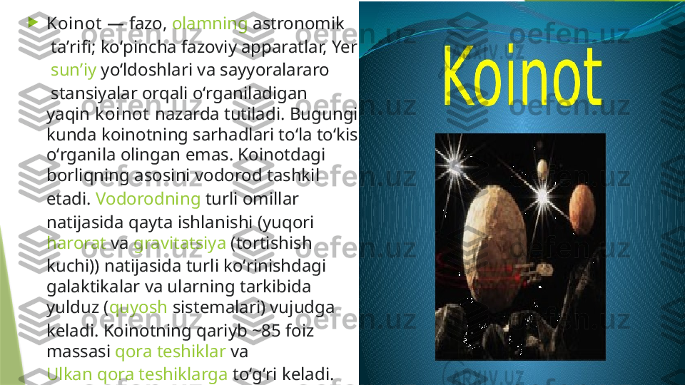 
Koinot  — fazo,  olamning   astronomik
 taʼrifi; koʻpincha fazoviy apparatlar,  Yer
  sunʼiy   yoʻldoshlari  va  sayyoralararo
 stansiyalar orqali oʻrganiladigan 
yaqin  k oinot  nazarda tutiladi. Bugungi 
kunda koinotning sarhadlari toʻla toʻkis 
oʻrganila olingan emas. Koinotdagi 
borliqning asosini  vodorod  tashkil 
etadi.  Vodorodning  turli omillar 
natijasida qayta ishlanishi (yuqori 
harorat  va  gravitatsiya  (tortishish 
kuchi)) natijasida turli koʻrinishdagi 
galaktikalar va ularning tarkibida 
yulduz ( quyosh  sistemalari) vujudga 
keladi. Koinotning qariyb ~85 foiz 
massasi  qora teshiklar  va 
Ulkan qora teshiklarga  toʻgʻri keladi.                 