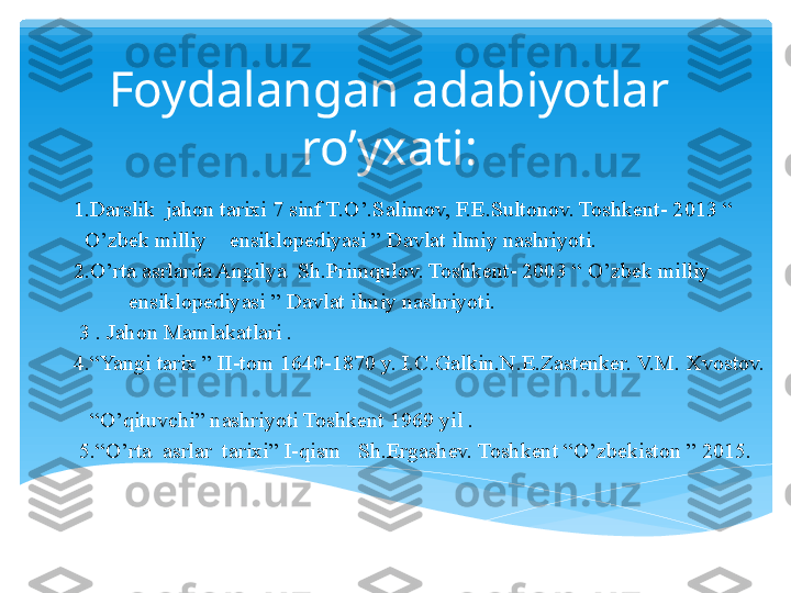 Foydalangan adabiyotlar 
ro’yxati:
          1.Darslik  jahon tarixi 7 sinf T.O’.Salimov, F.E.Sultonov. Toshkent- 2013 “ 
            O’zbek milliy    ensiklopediyasi ” Davlat ilmiy nashriyoti.
          2.O’rta asrlarda Angilya  Sh.Primqulov. Toshkent- 2003 “ O’zbek milliy   
                    ensiklopediyasi ” Davlat ilmiy nashriyoti.
           3 . Jahon Mamlakatlari .  
          4.“Yangi tarix ” II-tom 1640-1870 y. I.C.Galkin.N.E.Zastenker. V.M. Xvostov. 
   
            “ O’qituvchi” nashriyoti Toshkent 1969 yil .
           5.“O’rta  asrlar  tarixi” I-qism   Sh.Ergashev. Toshkent “O’zbekiston ” 2015.   