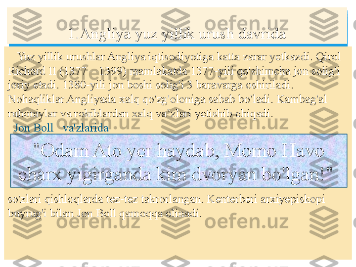     Yuz yillik urushlar Angliya iqtisodiyotiga katta zarar yetkazdi. Qirol 
Richard II (1377—1399) mamlakatda 1377-yili qo'shimcha jon solig'i 
joriy etadi. 1380-yili jon boshi solig'i 3 baravarga oshiriladi. 
Nohaqliklar Angliyada xalq qo'zg'oloniga sabab bo'ladi. Kambag'al 
ruhoniylar va rohiblardan xalq va’zlari yetishib chiqadi.
    Jon Boll   va'zlarida 
so'zlari qishloqlarda tez-tez takrorlangan. Kenterberi arxiyepiskopi 
buyrug'i bilan Jon Boll qamoqqa olinadi.   1.Angliya yuz yillik urush davrida
"Odam Ato yer haydab, Momo Havo 
charx yigirganda kim dvoryan bo'lgan!"    