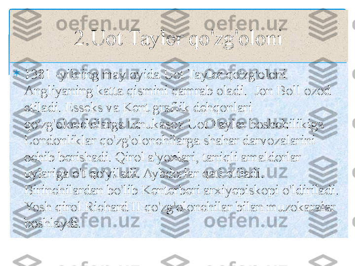 
1381 -yilning may oyida Uot Tayler qo'zg'oloni 
Angliyaning katta qismini qamrab oladi.  Jon Boll ozod 
etiladi. Esseks va Kent graflik dehqonlari  
qo'zg'olonchilarga tunukasoz Uot Tayler boshchilikiga 
Londonliklar qo'zg'olonchilarga shahar darvozalarini 
ochib berishadi. Qirol a'yonlari, taniqli amaldorlar 
uylariga o't qo'yiladi. Aybdorlar qatl etiladi. 
Birinchilardan bo'lib Kenterberi arxiyepiskopi o'ldiriladi. 
Yosh qirol Richard II qo'zg'olonchilar bilan muzokaralar 
boshlay di. 2.Uot Tayler qo'zg'oloni   