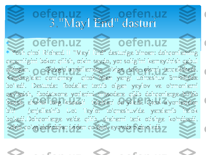 
 

  Yosh  qirol  Richard  II  "Mayl  End"  dasturiga  binoan:  dehqonlarning 
qaramligini  bekor  qilish,  erkin  savdo,  yer  solig'ini  kamaytirish  qabul 
qilingan.      Qo'zg'olonchilarning  o'ziga  to'q  qismi  tarqalishadi. 
Kambag'alar  qoniqmay    qirol  bilan  yangi  uchrashuv  Smitfildda 
bo'Iadi.  Dasturda:  feodallar  tortib  olgan  yaylov  va  o'rmonlarni 
qaytarish,  ibodatxona  yerlarini  musodara  qilib  dehqonlarga  bo'lib 
berish,  aholini  teng  huquqli    talablari  qo’yiladi.  Qirol  a'yonlaridan 
biri    janjallashib  Uot  Tayler  to'qnashuvida  yaralanib  halok 
bo'Iadi.Dehqonlarga  va'da  qilib,  shaharni  tark  etishga  ko'ndiradi. 
Lekin qo'zg'olonchilar izidan qo'shin, ayovsiz o'ch oladi. 3."Mayl End" dasturi   