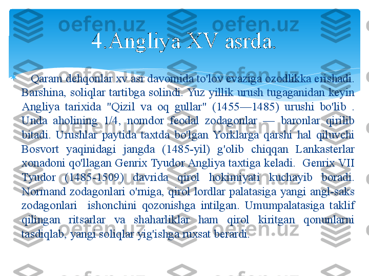 
    Qaram dehqonlar xv asr davomida to'lov evaziga ozodlikka erishadi. 
Barshina,  soliqlar  tartibga  solindi. Yuz  yillik  urush  tugaganidan  keyin 
Angliya  tarixida  "Qizil  va  oq  gullar"  (1455—1485)  urushi  bo'lib  . 
Unda  aholining  1/4,  nomdor  feodal  zodagonlar  —  baronlar  qirilib 
bitadi.  Urushlar  paytida  taxtda  bo'lgan  Yorklarga  qarshi  hal  qiluvchi 
Bosvort  yaqinidagi  jangda  (1485-yil)  g'olib  chiqqan  Lankasterlar 
xonadoni qo'llagan Genrix Tyudor Angliya taxtiga keladi.  Genrix VII 
Tyudor  (1485-1509)  davrida  qirol  hokimiyati  kuchayib  boradi. 
Normand  zodagonlari  o'rniga,  qirol  lordlar  palatasiga  yangi  angl-saks 
zodagonlari    ishonchini  qozonishga  intilgan.  Umumpalatasiga  taklif 
qilingan  ritsarlar  va  shaharliklar  ham  qirol  kiritgan  qonunlarni 
tasdiqlab, yangi soliqlar yig'ishga ruxsat berardi. 4.Angliya XV asrda.   