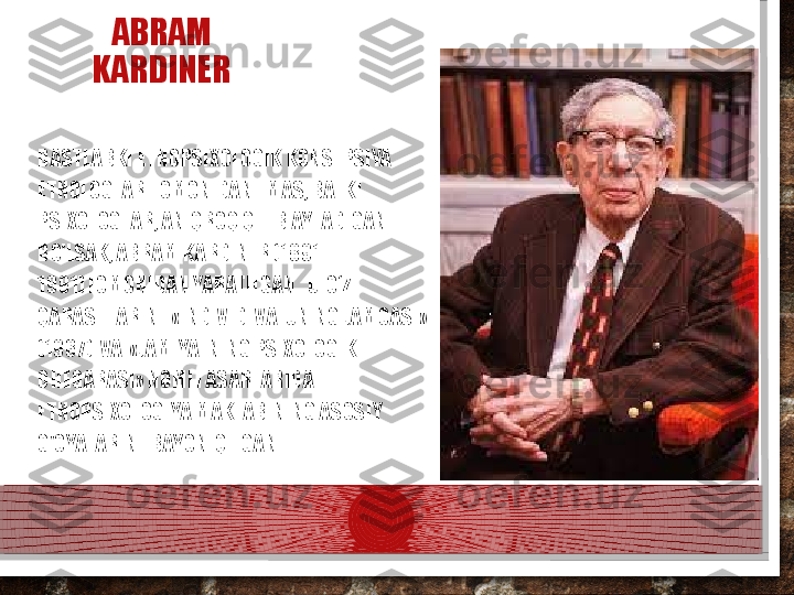 ABRAM 
KARDINER
DASTLABKI ETNOPSIXOLOGIK KONSEPSIYA 
ETNOLOGLAR TO MONIDAN EMAS, BALKI 
PSIXOLOGLAR, ANIQROQ QILIB AYTADIGAN 
BO'LSAK, ABRAM KARDINER (1891 - 
1981)TOMONIDAN YARATILGAN.  U  O‘Z  
QARASHLARINI  «INDIVID  VA  UNING JAMOASI»  
(1937)  VA  «JAMIYATNING PSIXOLOGIK  
CHEGARASI» NOMLI ASARLARIDA 
ETNOPSIXOLOGIYA MAKTABINING ASOSIY 
G'OYALARINI  BAYON  QILGAN.  