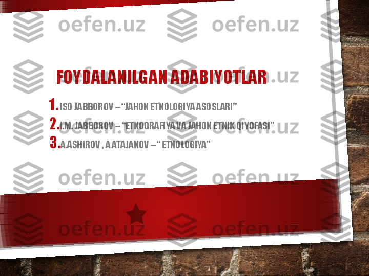 FOYDALANILGAN ADABIYOTLAR 
1. ISO JABBOROV – “JAHON ETNOLOGIYA ASOSLARI”
2. I.M. JABBOROV – “ETNOGRAFIYA VA JAHON ETNIK QIYOFASI”
3. A.ASHIROV , A ATAJANOV – “ ETNOLOGIYA”   