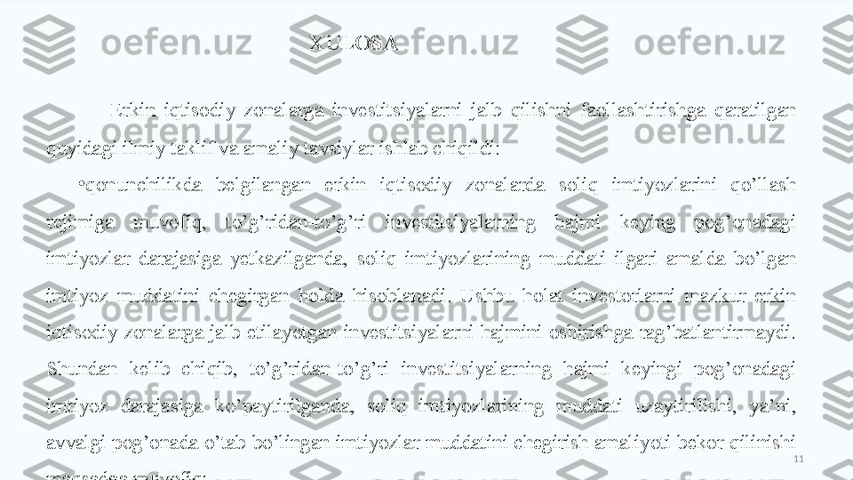 11Erkin  iqtisodiy  zonalarga  investitsiyalarni  jalb  qilishni  faollashtirishga  qaratilgan 
quyidagi ilmiy taklif va amaliy tavsiylar ishlab chiqildi:
•
qonunchilikda  belgilangan  erkin  iqtisodiy  zonalarda  soliq  imtiyozlarini  qo’llash 
rejimiga  muvofiq,  to’g’ridan-to’g’ri  investitsiyalarning  hajmi  keying  pog’onadagi 
imtiyozlar  darajasiga  yetkazilganda,  soliq  imtiyozlarining  muddati  ilgari  amalda  bo’lgan 
imtiyoz  muddatini  chegirgan  holda  hisoblanadi.  Ushbu  holat  investorlarni  mazkur  erkin 
iqtisodiy  zonalarga  jalb  etilayotgan  investitsiyalarni  hajmini  oshirishga  rag’batlantirmaydi. 
Shundan  kelib  chiqib,  to’g’ridan-to’g’ri  investitsiyalarning  hajmi  keyingi  pog’onadagi 
imtiyoz  darajasiga  ko’paytirilganda,  soliq  imtiyozlarining  muddati  uzaytirilishi,  ya’ni, 
avvalgi pog’onada o’tab bo’lingan imtiyozlar muddatini chegirish amaliyoti bekor qilinishi 
maqsadga muvofiq; XULOSA  