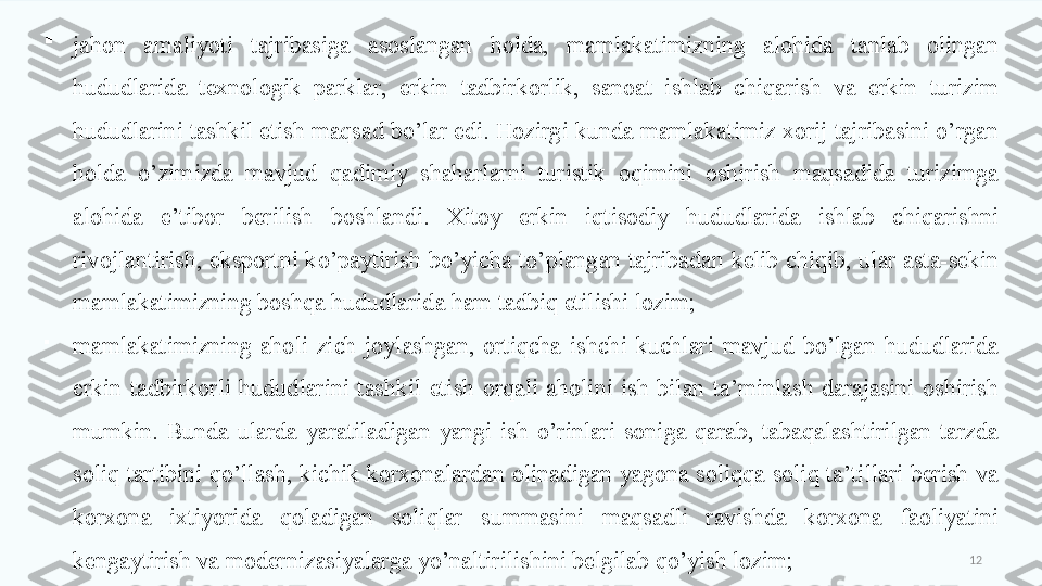 12
jahon  amaliyoti  tajribasiga  asoslangan  holda,  mamlakatimizning  alohida  tanlab  olingan 
hududlarida  texnologik  parklar,  erkin  tadbirkorlik,  sanoat  ishlab  chiqarish  va  erkin  turizim 
hududlarini tashkil etish maqsad bo’lar edi. Hozirgi kunda mamlakatimiz xorij tajribasini o’rgan 
holda  o’zimizda  mavjud  qadimiy  shaharlarni  turistik  oqimini  oshirish  maqsadida  turizimga 
alohida  e’tibor  berilish  boshlandi.  Xitoy  erkin  iqtisodiy  hududlarida  ishlab  chiqarishni 
rivojlantirish,  eksportni  ko’paytirish  bo’yicha  to’plangan  tajribadan  kelib  chiqib,  ular  asta-sekin 
mamlakatimizning boshqa hududlarida ham tadbiq etilishi lozim;

mamlakatimizning  aholi  zich  joylashgan,  ortiqcha  ishchi  kuchlari  mavjud  bo’lgan  hududlarida 
erkin  tadbirkorli  hududlarini  tashkil  etish  orqali  aholini  ish  bilan  ta’minlash  darajasini  oshirish 
mumkin.  Bunda  ularda  yaratiladigan  yangi  ish  o’rinlari  soniga  qarab,  tabaqalashtirilgan  tarzda 
soliq  tartibini  qo’llash,  kichik  korxonalardan  olinadigan  yagona  soliqqa  soliq  ta’tillari  berish  va 
korxona  ixtiyorida  qoladigan  soliqlar  summasini  maqsadli  ravishda  korxona  faoliyatini 
kengaytirish va modernizasiyalarga yo’naltirilishini belgilab qo’yish lozim;  