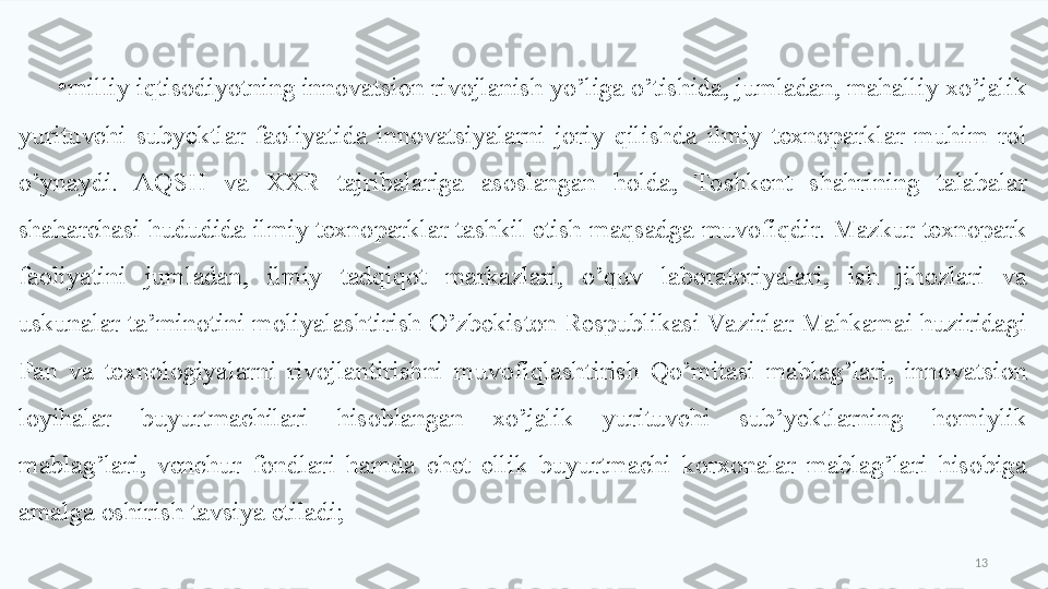 13•
milliy iqtisodiyotning innovatsion rivojlanish yo’liga o’tishida, jumladan, mahalliy xo’jalik 
yurituvchi  subyektlar  faoliyatida  innovatsiyalarni  joriy  qilishda  ilmiy  texnoparklar  muhim  rol 
o’ynaydi.  AQSH  va  XXR  tajribalariga  asoslangan  holda,  Toshkent  shahrining  talabalar 
shaharchasi hududida ilmiy texnoparklar tashkil etish maqsadga muvofiqdir. Mazkur texnopark 
faoliyatini  jumladan,  ilmiy  tadqiqot  markazlari,  o’quv  laboratoriyalari,  ish  jihozlari  va 
uskunalar ta’minotini moliyalashtirish O’zbekiston Respublikasi Va zirlar Mahkamai huziridagi 
Fan  va  texnologiyalarni  rivojlantirishni  muvofiqlashtirish  Qo’mitasi  mablag’lari,  innovatsion 
loyihalar  buyurtmachilari  hisoblangan  xo’jalik  yurituvchi  sub’yektlarning  homiylik 
mablag’lari,  venchur  fondlari  hamda  chet  ellik  buyurtmachi  korxonalar  mablag’lari  hisobiga 
amalga oshirish tavsiya etiladi;  