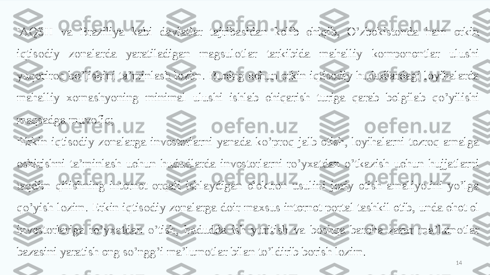 14
AQSH  va  Braziliya  kabi  davlatlar  tajribasidan  kelib  chiqib,  O’zbekistonda  ham  erkin 
iqtisodiy  zonalarda  yaratiladigan  magsulotlar  tarkibida  mahalliy  komponentlar  ulushi 
yuqoriroq bo’lishini ta’minlash lozim. Buning uchun erkin iqtisodiy hududlardagi loyihalarda 
mahalliy  xomashyoning  minimal  ulushi  ishlab  chiqarish  turiga  qarab  belgilab  qo’yilishi 
maqsadga muvofiq;

Erkin  iqtisodiy  zonalarga  investorlarni  yanada  ko’proq  jalb  etish,  loyihalarni  tezroq  amalga 
oshirishni  ta’minlash  uchun  hududlarda  investorlarni  ro’yxatdan  o’tkazish  uchun  hujjatlarni 
taqdim  qilishning  internet  orqali  ishlaydigan  elektron  usulini  joriy  etish  amaliyotini  yo’lga 
qo’yish lozim. Erkin iqtisodiy zonalarga doir maxsus internet portal tashkil etib, unda chet el 
investorlariga  ro’yxatdan  o’tish,  hududda  ish  yuritish  va  boshqa  barcha  zarur  ma’lumotlar 
bazasini yaratish eng so’ngg’i ma’lumotlar bilan to’ldirib borish lozim.  