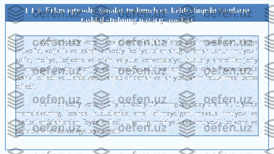   Erkin iqtisodiy  zona  – davlatlararo kelishuvlarga yoki maxsus qonunlarga 
muvofiq, xo’jalik va tashqi iqtisodiy faoliyat bilan shug’ullanish uchun imtiyozli 
soliq,  moliya,  bojxona  va  erkin  valyuta  konvertatsiya,  huquqiy  sharoitlar  joriy 
qilanadigan  joydir.  Xorijiy  va  mahalliy  tadbirkorlarni  jalb  etish  maqsadlarida 
tashkil etiladi va ularda zarur ishlab chiqarish va ish yuritish infratuzilmasi barpo 
etiladi.
Erkin  iqtisodiy  zona  milliy-iqtisodiy  tizimning  shunday  qismiki,  u  yerda 
mamalakatning  boshqa  hududlarida  amal  qilmaydigan  maxsus  imtiyoz  va 
rag’batlantirishlardan  foydalaniladi,  ularning  mohiyati  esa  imtiyozli  bojxona  va 
soliq tizimlarida ko’zga tashlanadi. 1.1-§. Erkin iqtisodiy  zona lar tushunchasi, kelib chiqishi va ularni 
tashkil etishning nazariy asoslari   