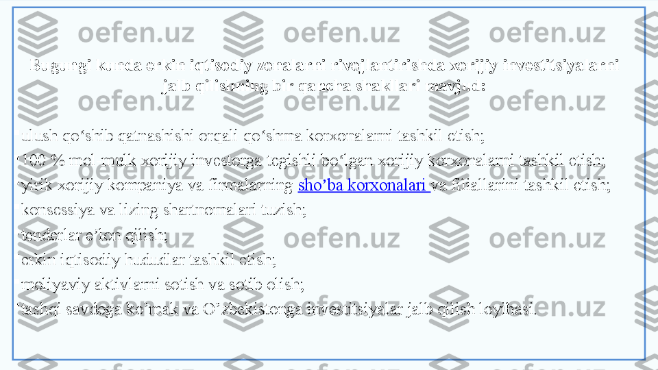 Bugungi kunda erkin iqtisodiy zonalarni rivojlantirishda xorijiy investitsiyalarni 
jalb qilishning bir qancha shakllari mavjud:

ulush qo shib qatnashishi orqali qo shma korxonalarni tashkil etish;ʻ ʻ

100 % mol-mulk xorijiy investorga tegishli bo lgan xorijiy korxonalarni tashkil etish;	
ʻ

yirik xorijiy kompaniya va firmalarning  sho ba korxonalari 	
ʼ va filiallarini   tashkil etish;

konsessiya va lizing shartnomalari tuzish;

tenderlar e lon qilish;	
ʼ

erkin iqtisodiy hududlar tashkil etish;

moliyaviy aktivlarni sotish va sotib olish;

tashqi savdoga ko’mak va O’zbekistonga investitsiyalar jalb qilish loyihasi.  