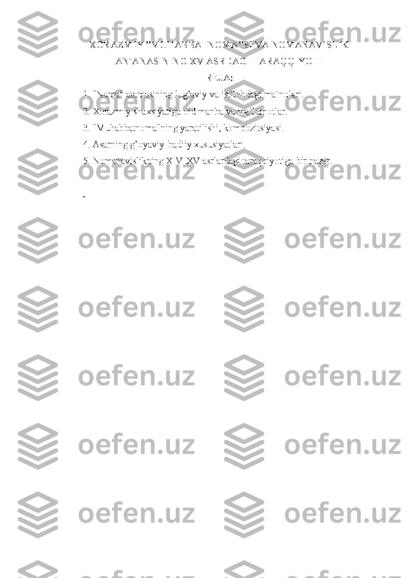 XORAZMIY "MUHABBATNOMA"SI VA NOMANAVISLIK
AN`ANASINING XV ASRDAGI TARAQQIYOTI
REJA:
1.   "Noma" atamasining lug’aviy va istilohdagi ma`nolari.
2.   Xorazmiy shaxsiyatiga oid manba va ma`lumotlar.
3.   "Muhabbatnoma"ning yaratilishi, kompozitsiyasi.
4.   Asarning g’oyaviy-badiiy xususiyatlari.
5.   Nomanavislikning XIV-XV asrlardagi taraqqiyotiga bir nazar. 
  