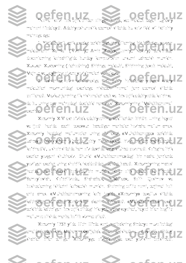 "Noma"   so`zi   fors-tojik   tilidan   olingan   bo`lib,   xat   maktub   degan   lu g’ aviy
ma`noni   ifodalaydi.   Adabiyotshunoslik   atamasi   sifatida   bu   so`z   ikki   xil   istilohiy
ma`noga ega:
1.   Yirik   hajmli   epik   asarlar   tarkibidagi   timsollarning   bir-birlariga   yozgan
maktublari.   "Xamsa"   (Nizomiy,   Amir   Xusrav,   Jomiy,   Navoiy)   tarkibidagi
dostonlarning   ko`pchiligida   bunday   kompozitsion   unsurni   uchratish   mumkin.
Xususan   Xusravning   (Farhodning)   Shiringa   maktubi,   Shirinning   javob   maktubi,
Majnun va Laylining o`zaro yozishmalari va hokazo. 
2.   Oshiqning   o`z   ma`shuhasiga   turli   ruhiy   holatlarda   yozgan   ishqiy
maktublari   mazmunidagi   asarlarga   nisbatan   "noma"   janr   atamasi   sifatida
qo`llanadi. Mazkur janrning ilk nishonalari arab va fors-tojik adabiyotida ko`rinsa-
da   bu   uning   tom   ma’nodagi   dastlabki   namunasi   Xorazmiyning   "Muhabbatnoma"
asaridir.
Xorazmiy   XIV   asr   o’zb е k   adabiyotining   vakillaridan   biridir.   Uning   hayoti
va   ijodi     haqida     е tarli     tasavvur     b е radigan   manbalar   hozircha   ma'lum   emas.
Xorazmiy   haqidagi   ma'lumotlar   uning   o’z   asari   «Muhabbatnoma»   tarkibida
uchraydi.   Navoiy   ham   u   haqida   ijobiy   fikrlar   aytadi.   Bizga   ma'lum   manbalardan
ko’rinadiki, u shoir sifatida ham o’z davrida k е ng shuhrat qozonadi. Ko’pgina lirik
asarlar   yozgani   shubhasiz.   Chunki   «Muhabbatnoma»dagi   bir   n е cha   janrlarda
yozilgan asarlar  uning shoirlik  ist е 'dodidan   dalolat   b е radi.  Xorazmiyning m е rosi
haqida,   uni   o’rganish   borasida   bir   muncha   ishlar   olib   borildi.   Bu   jihatdan
Samoylovich,   Ko’prilizoda,   Shch е rbak,   N.Malla е v,   Solih   Qosimov   va
boshqalarning   ishlarini   ko’rsatish   mumkin.   Shoirning   to’liq   nomi,   tarjimai   holi
aniq   emas.   «Muhabbatnoma»ning   ko’p   joyida   «Xorazmiy»   taxallus   sifatida
k е ltirilgan.   Bu   uning   Xorazmdan   ekanini   ko’rsatadi.   «Muhabbatnoma»     asari
tarkibida k е ltirilgan fors-tojik tilidagi hikoyat, uning sayohati, hayoti bilan bog’liq
ma'lumot olishda manba bo’lib xizmat qiladi.
Xorazmiy   1353   yilda   Oltin   O’rda   xoni   Jonib е kning   Sirdaryo   muzofotidagi
amaldorlardan   biri   Muhammadxo’jab е k   bilan   tanishadi.   U   fors-tojik   tilidagi
sh е 'rlari   bilan   tanilgan   Xorazmiyga   o’zb е k   tilida   asar   yozishni   topshiradi. 