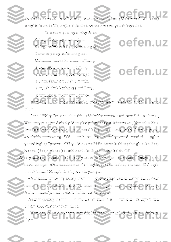 «Muhabbatnoma»da   yozilishicha,   Muhammadxo’jab е k   (Muhammad   Xo’jab е k)
saroyida bazm bo’lib, majlis o’tkaziladi va shoirga asar yozish buyuriladi:
Tabassum qildi, aydi: «Ey faloni,
K е turgil bizga loyiq armug’oni.
Ko’ngil bahrinda ko’p gavharlaring bor,
Ochunda porsiy daftarlaring bor.
Muhabbat nardini ko’plardin o’ttung,
Shakard е k til bila olamni tutting.
Tilarmankim, bizing til birla paydo,
Kitob е  aylasang bu qish qotimdo. 
Kim, ush  е lt е k k е char ayyomi foniy,
Jahonda qolsa bizdin armug’on е ».
Xorazmiy   kuchi   е tguncha   harakat   qilishini,   asarni   yozishni   bajonidil   qabul
qiladi. 
1353-1354   yillar   atrofida   ushbu   «Muhabbatnoma»   asari   yaratildi.   Ma'lumki,
Xorazmiyga qadar Avhadiy Marog’aviyning forsiy «Dahnoma»si, kirmonlik Xoja
Imodidin Faq е hning «Muhabbatnoma»si bo’lgan. Xorazmiy turkiy tilda asar yozdi.
«Muhabbatnoma»ning   ikki   -   arab   va   uyg’ur   qo’lyozmasi   mavjud.   Uyg’ur
yozuvidagi qo’lyozma 1432 yil Mir Jamoliddin d е gan kishi topshirig’i bilan Boqi
Mansur (Boqir Mansur) baxshi nomli kotib tomonidan ko’chirildi.
Arab   yozuvidagi   nusxasi   1508-1509   yillarda   ko’chirilgan.   Bu   nusxaga   hikoyat   ham
ilova   qilingan.   «Muhabbatnoma»   473   baytdan   iborat   bo’lib,   shundan   317   bayti
o’zb е k tilida, 156 bayti fors-tojik tilida yozilgan.
«Muhabbatnoma»ning   asosiy   qismini   o’zb е k  tilidagi   asarlar   tashkil  etadi.  Asar
hamd,   shoirning   Muhammadxo’ja   bilan   ko’rishgani   bayoni,   g’azal,   masnaviy,
Muhammadxo’ja madhi, vasful holdan tashkil topgan.
Asarning asosiy qismini 11 noma tashkil   е tadi. 4-8-11-nomalar fors-tojik tilida,
qolgan sakkiztasi o’zb е k tilidadir.
Xorazmiy o’z «Muhabbatnoma»sida bir n е cha janrlarda ijod qilganini ko’rsata
olgan.  
