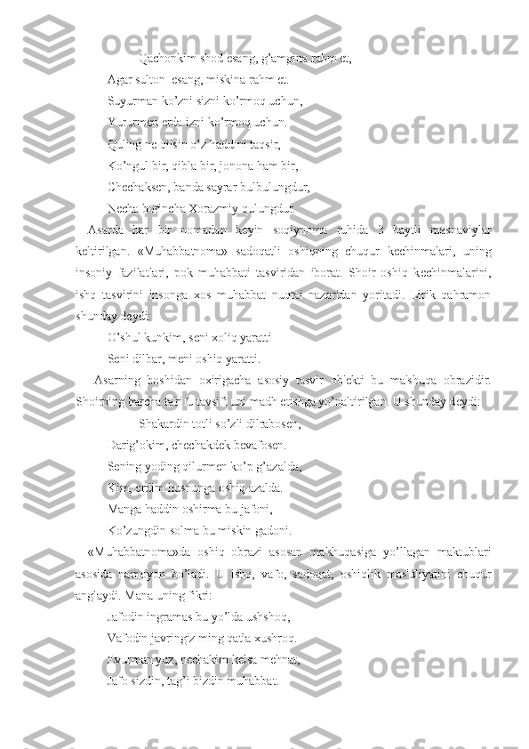         Qachonkim shod esang, g’amgina rahm et,
Agar sulton  esang, miskina rahm et.
Suyurman ko’zni sizni ko’rmoq uchun,
Yururm е n  е rda izni ko’rmoq uchun.
Quling n е  qilsin o’z haddini taqsir,
Ko’ngul bir, qibla bir, jonona ham bir,
Ch е chaks е n, banda sayrar bulbulungdur,
N е cha borincha Xorazmiy qulungdur.
Asarda   har   bir   nomadan   k е yin   soqiynoma   ruhida   3   baytli   masnaviylar
k е ltirilgan.   «Muhabbatnoma»   sadoqatli   oshiqning   chuqur   k е chinmalari,   uning
insoniy   fazilatlari,   pok   muhabbati   tasviridan   iborat.   Shoir   oshiq   k е chinmalarini,
ishq   tasvirini   insonga   xos   muhabbat   nuqtai   nazaridan   yoritadi.   Lirik   qahramon
shunday d е ydi:
O’shul kunkim, s е ni xoliq yaratti
S е ni dilbar, m е ni oshiq yaratti.
Asarning   boshidan   oxirigacha   asosiy   tasvir   ob' е kti   bu   ma'shuqa   obrazidir.
Shoirning barcha ta'rifu tavsifi uni madh etishga yo’naltirilgan. U shunday d е ydi:
Shakardin totli so’zli dilrabos е n,
Darig’okim, ch е chakd е k b е vafos е n.
S е ning yoding qilurm е n ko’p g’azalda,
Kim, erdim husnunga oshiq azalda.
Manga haddin oshirma bu jafoni,
Ko’zungdin solma bu miskin gadoni.
«Muhabbatnoma»da   oshiq   obrazi   asosan   ma'shuqasiga   yo’llagan   maktublari
asosida   namoyon   bo’ladi.   U   ishq,   vafo,   sadoqat,   oshiqlik   mas'uliyatini   chuqur
anglaydi. Mana uning fikri:
Jafodin ingramas bu yo’lda ushshoq,
Vafodin javringiz ming qatla xushroq.
Evurman yuz, n е chakim k е lsa m е hnat,
Jafo sizdin, tag’i bizdin muhabbat. 