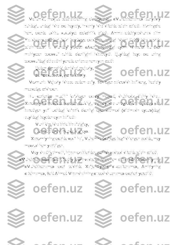 Ma'lumki,   mavjud   tadqiqotlarning   aksariyatida     «Muhabbatnoma»   dunyoviy
ruhdagi,   undagi   ishq   esa   hayotiy,   insoniy   ishq   sifatida   talqin   etiladi.   Bizningcha
ham,   asarda   ushbu   xususiyat   е takchilik   qiladi.   Ammo   adabiyotshunos   olim
Yo.Ishoqov   asardagi   ba'zi   baytlarga   asoslanib,   undagi   ishqni   ilohiy   ishq   tarzida
talqin   etadi.   U   shunday   yozadi:   «Asar   tarkibidagi   ayrim   ishoralar   bu   asar
mohiyatan   tasavvuf   ruhida   ekanligini   isbotlaydi.   Quyidagi   bayt   esa   uning
tasavvufdagi e'tiqodini yanada aniqroq namoyon etadi:
Qadam dar n е hki dar ishqi majoziy,
Ba maqsud е  rasi, gar pokboziy.
Mazmuni:   Majoziy   ishqqa   qadam   qo’y.   S е n   agar   pokravish   bo’lsang,   haqiqiy
maqsadga erishasan.
Bu   satrlardan   muallif   ko’zlagan   asosiy   maqsad,   shubhasiz,   ilohiy   ishq...
Xorazmiy bu masalada naqadar    е tukligi, majoziy ishq uning uchun haqiqatga olib
boradigan   yo’l   ustidagi   ko’prik   ekanligi   agar   xotimasi   («iltimosin   aytur»)dagi
quyidagi baytdan ayon bo’ladi:
Muni kim ishq birla bir o’qig’ay,
Haqiqat olamini munda bilg’ay».
Х orazmiyning asarida vasfi hol, Muhammadxo’jaga bag’ishlangan qasida, may
mavzusi ham yoritilgan.
May-shodlik timsoli, hijron azoblaridan qutilish vositasi sifatida talqin etiladi. 
«Muhabbatnoma» o’z tili, badiiy tasvir vositalari bilan ham e'tiborlidir. Xorazmiyning
«Muhabbatnoma»   asari   ta'sirida   Xo’jandiyning   «Latofatnoma»,   Amiriyning
«Dahnoma», Said Ahmad Mironshohning «Taashshuqnoma» asarlari yaratildi. 