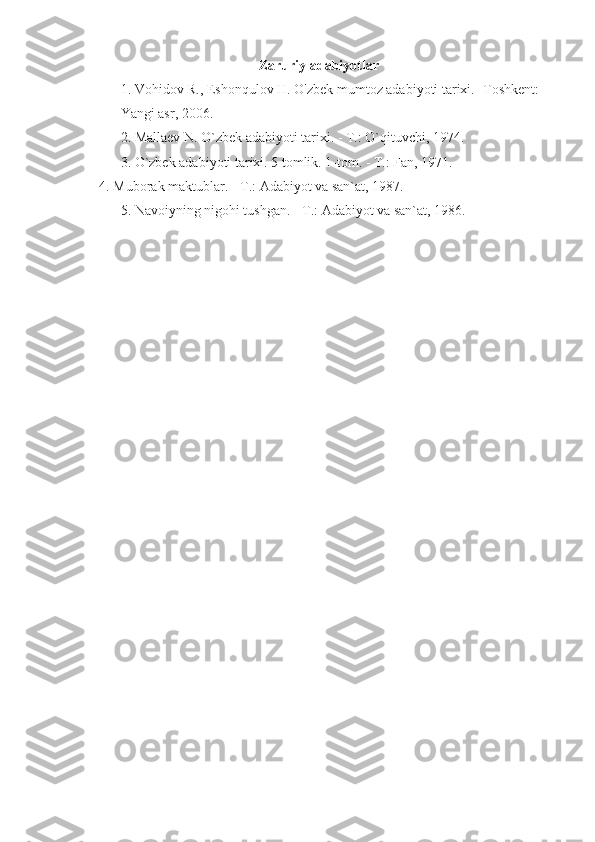 Zaruriy adabiyotlar
1. Vohidov R., Eshonqulov H. O'zbek mumtoz adabiyoti tarixi. -Toshkent: 
Yangi asr, 2006.
2. Mallaev N. O`zbek adabiyoti tarixi. - T.: O`qituvchi, 1974.
3. O`zbek adabiyoti tarixi. 5 tomlik. 1-tom. - T.: Fan, 1971.
    4. Muborak maktublar. - T.: Adabiyot va san`at, 1987.
5. Navoiyning nigohi tushgan. - T.: Adabiyot va san`at, 1986.
  