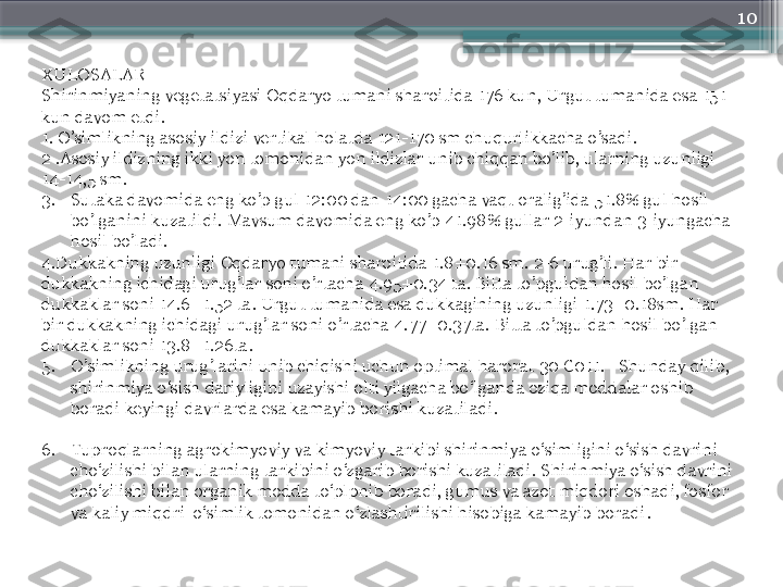 10
XULOSALAR
S hirinmiyaning vegetatsiyasi Oqdaryo tumani sharoitida 176 kun, Urgut tumanida esa 151 
kun davom etdi.
1. O’simlikning asosiy ildizi vertikal holatda 121-170 sm chuqurlikkacha o’sadi.
2 .Asosiy ildizning ikki yon tomonidan yon ildizlar unib chiqqan bo’lib, ularning uzunligi 
14-14,5 sm.
3. Sutaka davomida eng ko’p gul 12:00 dan 14:00 gacha vaqt oralig’ida 51.8% gul hosil 
bo’lganini kuzatildi. Mavsum davomida eng ko’p 41.98% gullar 2-iyundan 3-iyungacha 
hosil bo’l adi.
4.Dukkakning uzunligi Oqdaryo tumani sharoitida 1.8±0.16 sm. 2-6 urug’li. Har bir 
dukkakning ichidagi urug’lar soni o’rtacha 4.95±0.34 ta. Bitta to’pguldan hosil bo’lgan 
dukkaklar soni 14.6±1.52 ta. Urgut tumanida esa dukkagining uzunligi 1.73±0.18sm. Har 
bir dukkakning ichidagi urug’lar soni o’rtacha 4.77±0.37ta. Bitta to’pguldan hosil bo’lgan 
dukkaklar soni 13.8±1.26ta.
5. O’simlikning urug’larini unib chiqishi uchun optimal harorat 30 C011. Shunday qilib, 
shirinmiya o‘sish dariyligini uzayishi olti yilgacha bo‘lganda oziqa moddalar oshib 
boradi keyingi davrlarda esa kamayib borishi kuzatiladi.
6. Tuproqlarning agrokimyoviy va kimyoviy tarkibi shirinmiya o‘simligini o‘sish davrini 
cho‘zilishi bilan ularning tarkibini o‘zgarib borishi kuzatiladi. S h irinmiya o‘sish davrini 
cho‘zilishi bilan organik modda to‘plpnib boradi, gumus va azot miqdori oshadi, fosfor 
va kaliy miqdri  o‘simlik tomonidan o‘zlashtirilishi hisobiga kamayib boradi .                       