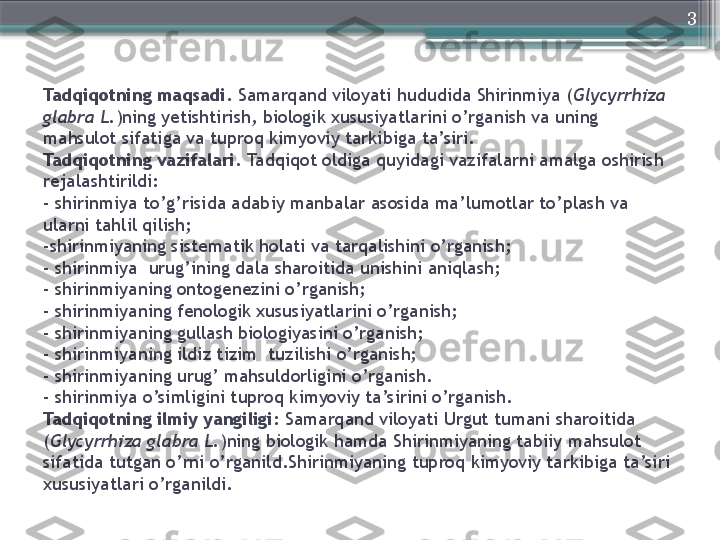 3
Tadqiqotning maqsadi.  Samarqand viloyati hududida Shirinmiya ( Glycyrrhiza 
glabra L. )ning yetishtirish, biologik xususiyatlarini o’rganish va uning 
mahsulot sifatiga va tuproq kimyoviy tarkibiga ta’siri.
Tadqiqotning vazifalari.  Tadqiqot oldiga quyidagi vazifalarni amalga oshirish 
rejalashtirildi:
-   shirinmiya to’g’risida adabiy manbalar asosida ma’lumotlar to’plash va
ularni tahlil qilish;
-shirinmiyaning sistematik holati va tarqalishini o’rganish;
- shirinmiya  urug’ining dala sharoitida unishini aniqlash;
- shirinmiyaning ontogenezini o’rganish;
- shirinmiyaning fenologik xususiyatlarini o’rganish;
- shirinmiyaning gullash biologiyasini o’rganish;
- shirinmiyaning ildiz tizim  tuzilishi o’rganish;
- shirinmiyaning urug’ mahsuldorligini o’rganish.
- shirinmiya o’simligini tuproq kimyoviy ta’sirini o’rganish.
Tadqiqotning ilmiy yangiligi:  Samarqand viloyati Urgut tumani sharoitida 
( Glycyrrhiza glabra L. )ning biologik  hamda Shirinmiyaning tabiiy mahsulot 
sifatida tutgan o’rni o’rganild.Shirinmiyaning tuproq kimyoviy tarkibiga ta’siri  
xususiyatlari o’rganildi.                      