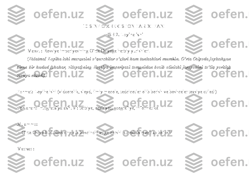  
10- SINF O‘ZBEKISTON TARIXI FANI
BSB-2. Loyiha ishi
Mavzu:  Rossiya imperiyasining O‘rta Osiyoga harbiy yurishlari.
( Eslatma! Loyiha ishi mavzusini o‘quvchilar o‘zlari ham tanlashlari mumkin. O‘rta Osiyoda joylashgan
biron-bir hudud (shahar,  viloyat)ning  Rossiya imperiyasi  tomonidan  bosib olinishi  jarayonini  to‘liq  yoritish
tavsiya etiladi)
Format:  Loyiha ishi (videorolik, slayd, ilmiy maqola, tadqiqotlar olib borish va boshqalar tavsiya etiladi)
Fanlararo integratsiyalashuvi:  tarbiya, adabiyot, geografiya, informatika
Muammo:
–  O‘rta Osiyo hududlarining rus bosqinchilariga qarshi kurashda mag‘lub bo‘lishi
Maqsad:  