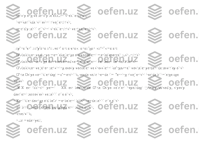 –  tarixiy ong va tarixiy tafakkurni shakllantirish ;
– hamkorlikda ishlashni rivojlantirish;
– tanqidiy tahlil qilishni shakllantirish va rivojlantirish.
Loyiha ishi bo‘yicha o‘quvchilarda shakllanadigan ko‘nikmalar: 
– O‘zbekiston va dunyo mamlakatlariga oid voqealarni manbalar orqali tushuntirish
–  O‘zbekiston tarixiga doir voqea-hodisani, shaharlarni xaritadan ko‘rsatib berish
– O‘zbekiston va jahon tarixining asosiy voqealari va shaxslarini ko‘rgazmali vositalar yordamida tasvirlay olish
–  O‘rta Osiyo xonliklaridagi me’morchilik, savdo-sotiq hamda ilm-fanning rivojlanishi haqida bilimlarga ega 
bo‘l ish
–   XIX   asr   ikkinchi   yarmi   –   XX   asr   boshlarida   O‘rta   Osiyo   xalqlari   hayotidagi   ijtimoiy-iqtisodiy,   siyosiy
davrlarni taqqosla sh  va tahlil qila  olish;
–  Xonliklar davriga oid  ba’zi  manbalarni bil ish  hamda tahlil qila  olish  
–  bir-birini takrorlamaydigan g‘oyalarni tatbiq qilish; 
–  kreativlik; 
–  nutq madaniyati;  