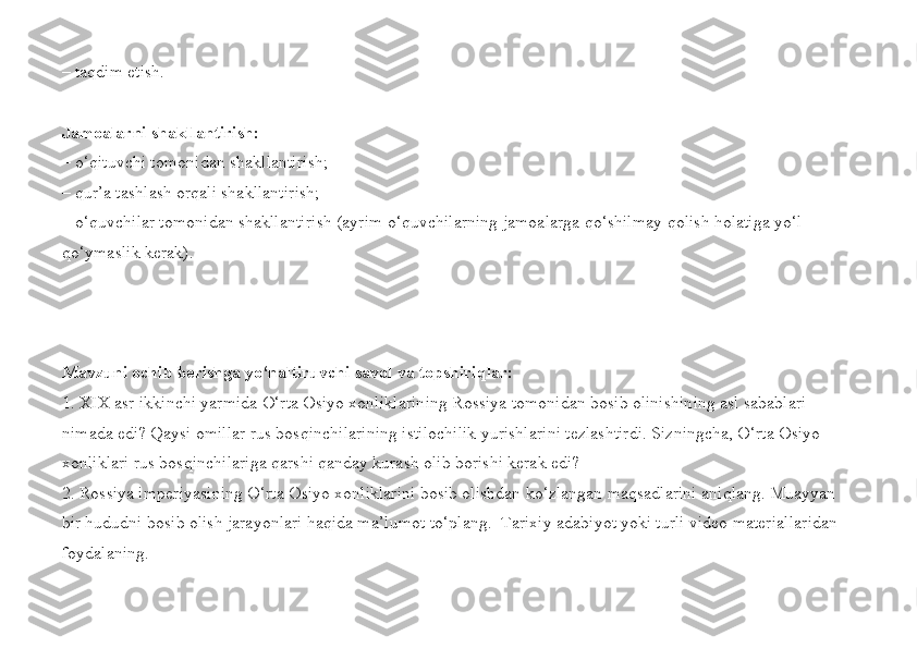 – taqdim etish.
Jamoalarni shakllantirish:
– o‘qituvchi tomonidan shakllantirish;
– qur’a tashlash orqali shakllantirish; 
– o‘quvchilar tomonidan shakllantirish (ayrim o‘quvchilarning jamoalarga qo‘shilmay qolish holatiga yo‘l 
qo‘ymaslik kerak).  
Mavzuni ochib berishga yo‘naltiruvchi savol va topshiriqlar:
1. XIX asr ikkinchi yarmida O‘rta Osiyo xonliklarining Rossiya tomonidan bosib olinishining asl sabablari 
nimada edi? Qaysi omillar rus bosqinchilarining istilochilik yurishlarini tezlashtirdi. Sizningcha, O‘rta Osiyo 
xonliklari rus bosqinchilariga qarshi qanday kurash olib borishi kerak edi?
2.   Rossiya imperiyasining O‘rta Osiyo xonliklarini bosib olishdan ko‘zlangan maqsadlarini aniqlang. Muayyan 
bir hududni bosib olish jarayonlari haqida ma’lumot to‘plang.  Tarixiy adabiyot yoki turli video materiallaridan 
foydalaning.  