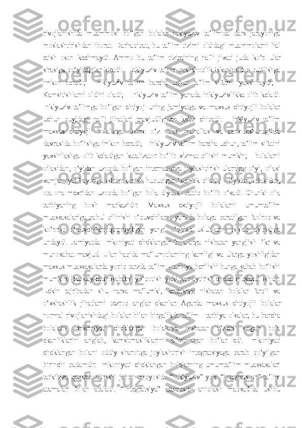 rivojlanishida   muammosi   bo‘lgan   bolalar   inklyuziv   ta’limida   dars   jarayoniga
moslashtirishdan   iborat.   Darhaqiqat,   bu   ta’lim   tizimi   oldidagi   muammolarni   hal
etish   oson   kechmaydi.   Ammo   bu   ta’lim   tizimining   nafli   jixati   juda   ko‘p   ular
sirasiga qo‘yidagilar kiradi: - Inklyuziv ta’lim qashshoqlik iskanjasidan qutilishga
imkon   beradi;   -   Inklyuziv   ta’lim   barcha   uchun   ta’lim   sifatini   yaxshilaydi;   -
Kamsitishlarni   oldini   oladi;   -   Inklyuziv   ta’lim   yanada   inklyuzivlikka   olib   keladi.
Inklyuziv   ta’limga   bo‘lgan   ehtiyoj   uning   jamiyatga   va   maxsus   ehtiyojli   bolalar
uchun   quyidagi   nafli   jihatlari   mavjudligidan   kelib   chiqadi:   -   inklyuziv   ta’lim
maxsus   ehtiyojli   bolalarga   doimo   o‘z   oilasi   mahallasi   va   qarindoshurug‘lari
davrasida bo‘lishga imkon beradi;  -  inklyuziv ta’lim  barcha uchun, ta’lim  sifatini
yaxshilashga   olib   keladigan   katalizator   bo‘lib   xizmat   qilishi   mumkin;   -   bolalarni
oilasidan,   o‘yidan   uzoqda   bo‘lgan   internatlarga   joylashtirish   ularning   o‘yi,   oilasi
xamjamiyat hayotiga ishtirok etish huquqigato‘sqinlik qiladi; - o‘yidan, oilasidan,
ota-ona   mexridan   uzoqda   bo‘lgan   bola   diydasi   qattiq   bo‘lib   o‘sadi.   Chunki   oila
tarbiyaning   bosh   markazidir.   Maxsus   extiyojli   bolalarni   umumta’lim
muassasalariga   qabul   qilinishi   o‘quvchilarni   yanada   bolaga   qaratilgan   faolroq   va
ko‘proq   o‘quvchilarniqamraydigan   yangi   o‘qitish   uslublarini   ishlab   chiqishga
undaydi.   Jamiyatda   Imkoniyati   cheklangan   bolalarga   nisbatan   yanglish   fikr   va
munosabat   mavjud.   Ular   haqida   ma’lumotlarning   kamligi   va   ularga   yoshligidan
maxsus muassasalarda yopiq tarzda ta’lim - tarbiya berilishi bunga sabab bo‘lishi
mumkin.   Bunday   munosabatni   yo‘qotish   yoki   kamaytirish   ancha   mushkul   ishdir.
Lekin   tajribadan   shu   narsa   ma’lumki,   kattalarga   nisbatan   bolalar   farqli   va
o‘xshashlik   jihatlarni   tezroq   anglar   ekanlar.   Agarda   maxsus   ehtiyojli   bolalar
normal   rivojlanishdagi   bolalar   bilan   birgalikda   ta’lim   -   tarbiya   olsalar,   bu   barcha
bolalarni   Imkoniyati   cheklangan   bolalarga   nisbatan   o‘zlari   singari   bola
ekanliklarini   anglab,   kamsitmasliklarini   ta’minlagan   bo‘lar   edi.   Imkoniyati
cheklangan   bolani   oddiy   sharoitga   joylashtirish   integratsiyaga   qarab   qo‘yilgan
birinchi   qadamdir.   Imkoniyati   cheklangan   bolalarning   umumta’lim   muassasalari
tarkibiga   qamrab   olinishi   jahon   miqyosida   “inklyuziv”   yoki   “integratsion”   ta’lim
atamalari   bilan   ataladi.   “Integratsiya”   atamasini   aniqlash   maqsadida   ushbu 