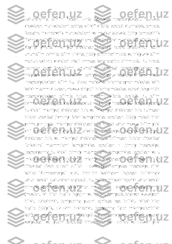 tushunchaning   ta’rifini   bergan.   Unda   “guruxlar   integratsiyasiga”,   “guruxda
shaxslararo munosabatlarni  tartibga solish” sifatida qaraladi shuningdek, jamoada
faqatgina   insonparvrlik   munosabatlarni   va   mazkur   guruxda   ijobiy   jamoatchilik
fikrini yaratilishi bilan integratsiyani amalga tadbiq etish mumkin deb ta’kidlanadi.
Keyingi   yillarda   imkoniyati   cheklangan   bolalarni   barcha   tengdoshlari   katori
umumta’lim   tizimida   ta’lim   olishiga   jiddiy   etibor   berilmoqda   va   inklyuziv   ta’lim
matbuot   axborot   vositalari   orkali   ommaga   keng   targibot   qilinmoqda.   Bu   borada
otaonalar   ham   farzandlarini   umumta’lim   tizimidagi   integratsiyalashgan   va
inklyuziv gurux va sinflarda ta’lim - tarbiya olishiga uz istaklarini bildirishmokda.
Integratsiyalashgan   ta’lim   bu,   -diqqat   markazida   bolaning   aynan   maktabga   kelib
ketish muammosi turgan, maxsus ehtiyojli bolaning maktabga qatnash jarayonidir.
Integratsiyalashgan   ta’limda   bolaga   muammo   sifatida   qaraladi.   Bu   ta’lim
tizimining quyidagicha shakllari mavjud: • Jismoniy integratsiya. Integratsiyaning
bu   shakli   Imkoniyati   cheklangan   bola   va   Imkoniyati   cheklangan   bola   bulmagan
bolalar   urtasidagi   jismoniy   farkni   kamaytirishga   qaratilgan.   Oddiy   maktab   bilan
yonma-yon   joyda   Imkoniyati   cheklangan   bola   bolalar   uchun   maxsus   bo‘lim   yoki
sinf   tashkil   qilish   mumkin.   •   Funksional   integratsiya.   Bu   shakl   Imkoniyati
cheklangan   bola   va   Imkoniyati   cheklangan   bola   bo‘lmagan   bolalar   o‘rtasidagi
funktsional   muammolarni   kamaytirishga   qaratilgan.   •   Ijtimoiy   integratsiya.
Itegratsiyaning   bu   shakli   ijtimoiy   muammolarni   kamaytirishga   qaratilgan   va   u
Imkoniyati cheklangan bola hamda Imkoniyati cheklangan bola bo‘lmagan bolalar
o‘rtasidagi   o‘zaro   aloqani   qo‘llab   –   quvvatlaydi.   Jamiyatga   integratsiya   qilish
kabilar.   "Kompetentsiya"     so'zi,     biron-bir     kasbingizni     bajargan     bo'lishingiz
uchun  kerakli  tushunchani anglatadi. Bu, ma'lum bir kasbi bajarish uchun kerakli
bilim   va   ko'nikmalarga   egilish   bilan   bir   qatorda,     shaxsiy     xususiyatlarning
(masalan,  ish  bilan  bog'liq  hayajon  va  intilish,  jamiyatda jangovar  xususiyatni
bilish,     o'zlashtirish,     jamiyatning     yuqori     tajribaga     ega     bo'lish,     ishlash   bilan
bog'liq    jiddiylik,     o'z-o'zini     boshqarish,     jamiyatning     ilg'or     imkoniyatlaribilish
kabi)   umumiy     jamlanmasini     ifodalaydi.     Kompetentsiyalar,     malakali,     yuqori
saviyadagi     va     yuqori   darajadagi   birlashmalar   deb     topiladi   va   o'quvchi   yoki 