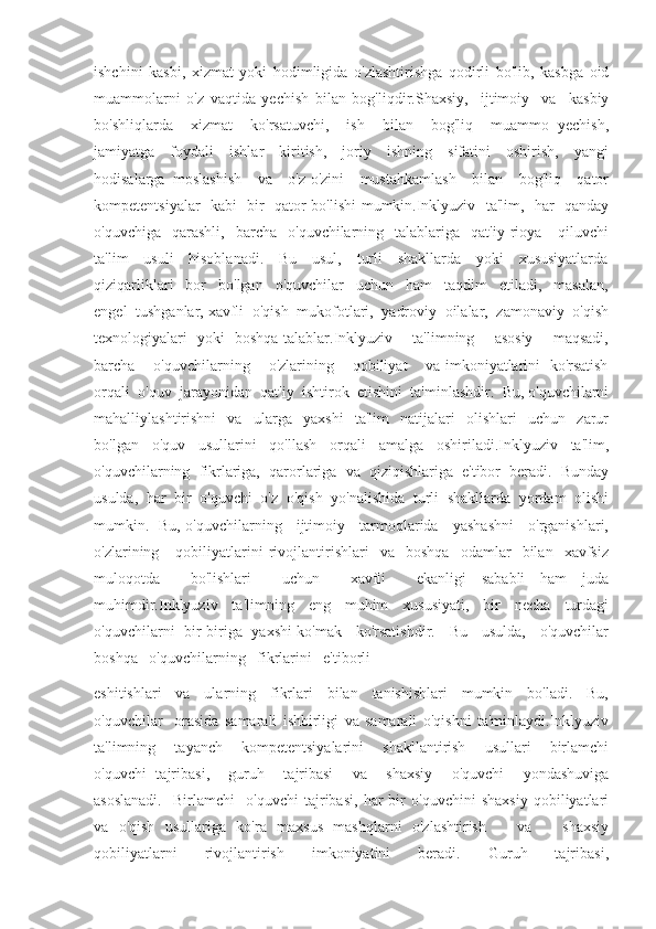 ishchini   kasbi,   xizmat   yoki   hodimligida   o'zlashtirishga   qodirli   bo'lib,   kasbga   oid
muammolarni   o'z   vaqtida   yechish   bilan   bog'liqdir.Shaxsiy,     ijtimoiy     va     kasbiy
bo'shliqlarda     xizmat     ko'rsatuvchi,     ish     bilan     bog'liq     muammo   yechish,
jamiyatga     foydali     ishlar     kiritish,     joriy     ishning     sifatini     oshirish,     yangi
hodisalarga   moslashish     va     o'z-o'zini     mustahkamlash     bilan     bog'liq     qator
kompetentsiyalar   kabi   bir   qator bo'lishi mumkin.Inklyuziv   ta'lim,   har   qanday
o'quvchiga    qarashli,     barcha     o'quvchilarning    talablariga    qat'iy   rioya      qiluvchi
ta'lim     usuli     hisoblanadi.     Bu     usul,     turli     shakllarda     yoki     xususiyatlarda
qiziqarliklari     bor     bo'lgan     o'quvchilar     uchun     ham     taqdim     etiladi,     masalan,
engel  tushganlar, xavfli  o'qish  mukofotlari,  yadroviy  oilalar,  zamonaviy  o'qish
texnologiyalari   yoki   boshqa talablar.Inklyuziv       ta'limning       asosiy       maqsadi,
barcha      o'quvchilarning      o'zlarining      qobiliyat      va imkoniyatlarini   ko'rsatish
orqali  o'quv  jarayonidan  qat'iy  ishtirok  etishini  ta'minlashdir.  Bu, o'quvchilarni
mahalliylashtirishni     va     ularga     yaxshi     ta'lim     natijalari     olishlari     uchun     zarur
bo'lgan   o'quv   usullarini   qo'llash   orqali   amalga   oshiriladi.Inklyuziv   ta'lim,
o'quvchilarning   fikrlariga,   qarorlariga   va   qiziqishlariga   e'tibor   beradi.   Bunday
usulda,  har  bir  o'quvchi  o'z  o'qish  yo'nalishida  turli  shakllarda  yordam  olishi
mumkin.   Bu, o'quvchilarning     ijtimoiy     tarmoqlarida     yashashni     o'rganishlari,
o'zlarining      qobiliyatlarini   rivojlantirishlari     va     boshqa     odamlar     bilan     xavfsiz
muloqotda     bo'lishlari     uchun     xavfli     ekanligi   sababli   ham   juda
muhimdir.Inklyuziv     ta'limning     eng     muhim     xususiyati,     bir     necha     turdagi
o'quvchilarni   bir-biriga   yaxshi ko'mak     ko'rsatishdir.     Bu     usulda,     o'quvchilar
boshqa   o'quvchilarning   fikrlarini   e'tiborli 
eshitishlari     va     ularning     fikrlari     bilan     tanishishlari     mumkin     bo'ladi.     Bu,
o'quvchilar     orasida   samarali   ishbirligi   va   samarali   o'qishni   ta'minlaydi.Inklyuziv
ta'limning     tayanch     kompetentsiyalarini     shakllantirish     usullari     birlamchi
o'quvchi   tajribasi,     guruh     tajribasi     va     shaxsiy     o'quvchi     yondashuviga
asoslanadi.     Birlamchi     o'quvchi   tajribasi,   har   bir   o'quvchini   shaxsiy   qobiliyatlari
va   o'qish   usullariga   ko'ra   maxsus   mashqlarni   o'zlashtirish       va       shaxsiy
qobiliyatlarni       rivojlantirish       imkoniyatini       beradi.       Guruh       tajribasi, 