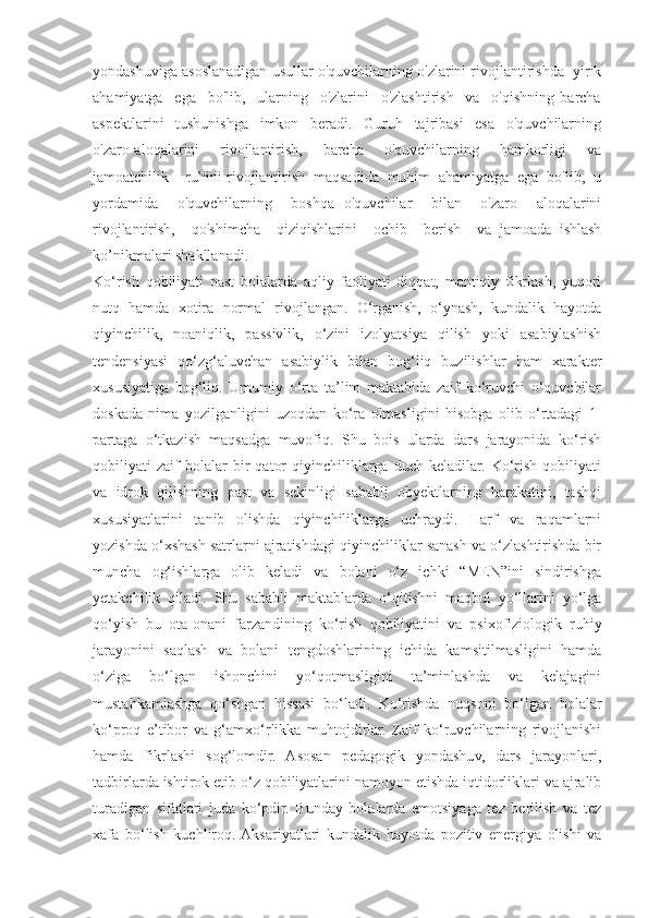 yondashuviga asoslanadigan usullar o'quvchilarning o'zlarini rivojlantirishda  yirik
ahamiyatga     ega     bo'lib,     ularning     o'zlarini     o'zlashtirish     va     o'qishning   barcha
aspektlarini     tushunishga     imkon     beradi.     Guruh     tajribasi     esa     o'quvchilarning
o'zaro aloqalarini       rivojlantirish,       barcha       o'quvchilarning       hamkorligi       va
jamoatchilik    ruhini rivojlantirish  maqsadida  muhim  ahamiyatga  ega  bo'lib,  u
yordamida     o'quvchilarning     boshqa   o'quvchilar     bilan     o'zaro     aloqalarini
rivojlantirish,     qo'shimcha     qiziqishlarini     ochib     berish     va   jamoada   ishlash
ko’nikmalari shakllanadi. 
Ko‘rish   qobiliyati   past   bolalarda   aqliy   faoliyati   diqqat,   mantiqiy   fikrlash,   yuqori
nutq   hamda   xotira   normal   rivojlangan.   O‘rganish,   o‘ynash,   kundalik   hayotda
qiyinchilik,   noaniqlik,   passivlik,   o‘zini   izolyatsiya   qilish   yoki   asabiylashish
tendensiyasi   qo‘zg‘aluvchan   asabiylik   bilan   bog‘liq   buzilishlar   ham   xarakter
xususiyatiga   bog‘liq.   Umumiy   o‘rta   ta’lim   maktabida   zaif   ko‘ruvchi   o‘quvchilar
doskada   nima   yozilganligini   uzoqdan   ko‘ra   olmasligini   hisobga   olib   o‘rtadagi   1-
partaga   o‘tkazish   maqsadga   muvofiq.   Shu   bois   ularda   dars   jarayonida   ko‘rish
qobiliyati   zaif   bolalar   bir   qator   qiyinchiliklarga   duch   keladilar.   Ko‘rish   qobiliyati
va   idrok   qilishning   past   va   sekinligi   sababli   obyektlarning   harakatini,   tashqi
xususiyatlarini   tanib   olishda   qiyinchiliklarga   uchraydi.   Harf   va   raqamlarni
yozishda o‘xshash satrlarni ajratishdagi qiyinchiliklar sanash va o‘zlashtirishda bir
muncha   og‘ishlarga   olib   keladi   va   bolani   o‘z   ichki   “MEN”ini   sindirishga
yetakchilik   qiladi.   Shu   sababli   maktablarda   o‘qitishni   maqbul   yo‘llarini   yo‘lga
qo‘yish   bu   ota-onani   farzandining   ko‘rish   qobiliyatini   va   psixofiziologik   ruhiy
jarayonini   saqlash   va   bolani   tengdoshlarining   ichida   kamsitilmasligini   hamda
o‘ziga   bo‘lgan   ishonchini   yo‘qotmasligini   ta’minlashda   va   kelajagini
mustahkamlashga   qo‘shgan   hissasi   bo‘ladi.   Ko‘rishda   nuqsoni   bo‘lgan   bolalar
ko‘proq   e’tibor   va   g‘amxo‘rlikka   muhtojdirlar.   Zaif   ko‘ruvchilarning   rivojlanishi
hamda   fikrlashi   sog‘lomdir.   Asosan   pedagogik   yondashuv,   dars   jarayonlari,
tadbirlarda ishtirok etib o‘z qobiliyatlarini namoyon etishda iqtidorliklari va ajralib
turadigan   sifatlari   juda   ko‘pdir.   Bunday   bolalarda   emotsiyaga   tez   berilish   va   tez
xafa   bo‘lish   kuchliroq.  Aksariyatlari   kundalik   hayotda   pozitiv   energiya   olishi   va 