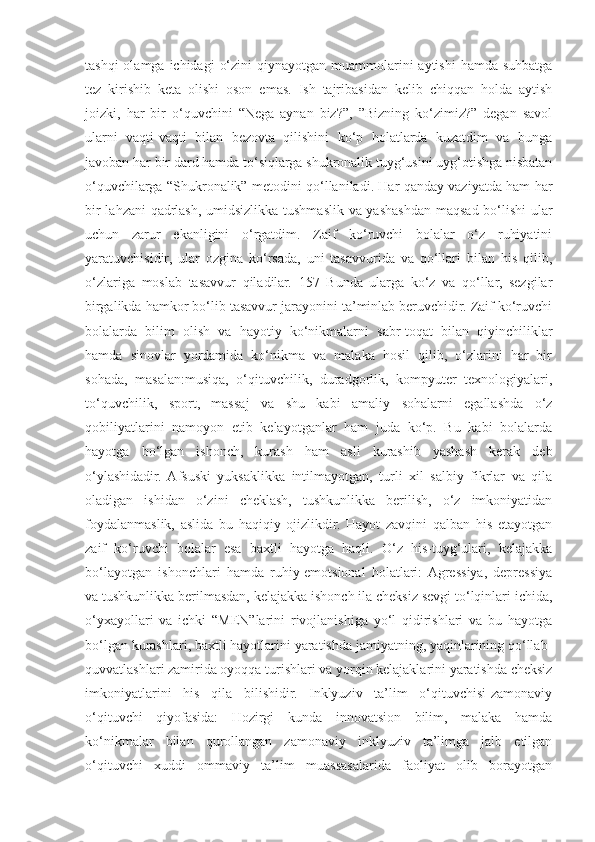 tashqi  olamga ichidagi  o‘zini  qiynayotgan muammolarini  aytishi  hamda suhbatga
tez   kirishib   keta   olishi   oson   emas.   Ish   tajribasidan   kelib   chiqqan   holda   aytish
joizki,   har   bir   o‘quvchini   “Nega   aynan   biz?”,   ”Bizning   ko‘zimiz?”   degan   savol
ularni   vaqti-vaqti   bilan   bezovta   qilishini   ko‘p   holatlarda   kuzatdim   va   bunga
javoban har bir dard hamda to‘siqlarga shukronalik tuyg‘usini uyg‘otishga nisbatan
o‘quvchilarga “Shukronalik” metodini qo‘llaniladi. Har qanday vaziyatda ham har
bir lahzani qadrlash, umidsizlikka tushmaslik va yashashdan maqsad bo‘lishi ular
uchun   zarur   ekanligini   o‘rgatdim.   Zaif   ko‘ruvchi   bolalar   o‘z   ruhiyatini
yaratuvchisidir,   ular   ozgina   ko‘rsada,   uni   tasavvurida   va   qo‘llari   bilan   his   qilib,
o‘zlariga   moslab   tasavvur   qiladilar.   157   Bunda   ularga   ko‘z   va   qo‘llar,   sezgilar
birgalikda hamkor bo‘lib tasavvur jarayonini ta’minlab beruvchidir. Zaif ko‘ruvchi
bolalarda   bilim   olish   va   hayotiy   ko‘nikmalarni   sabr-toqat   bilan   qiyinchiliklar
hamda   sinovlar   yordamida   ko‘nikma   va   malaka   hosil   qilib,   o‘zlarini   har   bir
sohada,   masalan:musiqa,   o‘qituvchilik,   duradgorlik,   kompyuter   texnologiyalari,
to‘quvchilik,   sport,   massaj   va   shu   kabi   amaliy   sohalarni   egallashda   o‘z
qobiliyatlarini   namoyon   etib   kelayotganlar   ham   juda   ko‘p.   Bu   kabi   bolalarda
hayotga   bo‘lgan   ishonch,   kurash   ham   asli   kurashib   yashash   kerak   deb
o‘ylashidadir.  Afsuski   yuksaklikka   intilmayotgan,   turli   xil   salbiy   fikrlar   va   qila
oladigan   ishidan   o‘zini   cheklash,   tushkunlikka   berilish,   o‘z   imkoniyatidan
foydalanmaslik,   aslida   bu   haqiqiy   ojizlikdir.   Hayot   zavqini   qalban   his   etayotgan
zaif   ko‘ruvchi   bolalar   esa   baxtli   hayotga   haqli.   O‘z   his-tuyg‘ulari,   kelajakka
bo‘layotgan   ishonchlari   hamda   ruhiy-emotsional   holatlari:  Agressiya,   depressiya
va tushkunlikka berilmasdan, kelajakka ishonch ila cheksiz sevgi to‘lqinlari ichida,
o‘yxayollari   va   ichki   “MEN”larini   rivojlanishiga   yo‘l   qidirishlari   va   bu   hayotga
bo‘lgan kurashlari, baxtli hayotlarini yaratishda jamiyatning, yaqinlarining qo‘llab-
quvvatlashlari zamirida oyoqqa turishlari va yorqin kelajaklarini yaratishda cheksiz
imkoniyatlarini   his   qila   bilishidir.   Inklyuziv   ta’lim   o‘qituvchisi-zamonaviy
o‘qituvchi   qiyofasida:   Hozirgi   kunda   innovatsion   bilim,   malaka   hamda
ko‘nikmalar   bilan   qurollangan   zamonaviy   inklyuziv   ta’limga   jalb   etilgan
o‘qituvchi   xuddi   ommaviy   ta’lim   muassasalarida   faoliyat   olib   borayotgan 