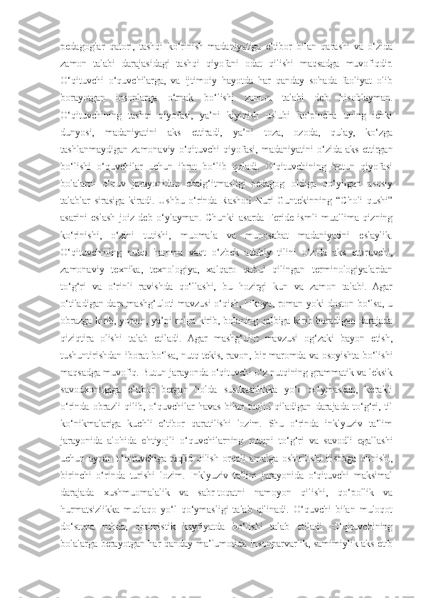 pedagoglar   qatori,   tashqi   ko‘rinish   madaniyatiga   e’tibor   bilan   qarashi   va   o‘zida
zamon   talabi   darajasidagi   tashqi   qiyofani   odat   qilishi   maqsadga   muvofiqdir.
O‘qituvchi   o‘quvchilarga,   va   ijtimoiy   hayotda   har   qanday   sohada   faoliyat   olib
borayotgan   insonlarga   o‘rnak   bo‘lishi   zamon   talabi   deb   hisoblayman.
O‘qituvchining   tashqi   qiyofasi,   ya’ni   kiyinish   uslubi   ko‘pincha   uning   ichki
dunyosi,   madaniyatini   aks   ettiradi,   ya’ni   toza,   ozoda,   qulay,   ko‘zga
tashlanmaydigan   zamonaviy   o‘qituvchi   qiyofasi,   madaniyatini   o‘zida   aks   ettirgan
bo‘lishi   o‘quvchilar   uchun   ibrat   bo‘lib   qoladi.   O‘qituvchining   butun   qiyofasi
bolalarni   o‘quv   jarayonidan   chalg‘itmasligi–pedagog   oldiga   qo‘yilgan   asosiy
talablar   sirasiga   kiradi.   Ushbu   o‘rinda   Rashod   Nuri   Guntekinning   “Choli   qushi”
asarini   eslash   joiz   deb   o‘ylayman.   Chunki   asarda   Feride   ismli   muallima   qizning
ko‘rinishi,   o‘zini   tutishi,   muomala   va   munosabat   madaniyatini   eslaylik.
O‘qituvchining   nutqi   hamma   vaqt   o‘zbek   adabiy   tilini   o‘zida   aks   ettiruvchi,
zamonaviy   texnika,   texnologiya,   xalqaro   qabul   qilingan   terminologiyalardan
to‘g‘ri   va   o‘rinli   ravishda   qo‘llashi,   bu   hozirgi   kun   va   zamon   talabi.   Agar
o‘tiladigan dars mashg‘uloti mavzusi o‘qish, hikoya, roman yoki doston bo‘lsa, u
obrazga kirib, yorqin, ya’ni rolga kirib, bolaning qalbiga kirib boradigan darajada
qiziqtira   olishi   talab   etiladi.   Agar   mashg‘ulot   mavzusi   og‘zaki   bayon   etish,
tushuntirishdan iborat bo‘lsa, nutq tekis, ravon, bir maromda va osoyishta bo‘lishi
maqsadga muvofiq. Butun jarayonda o‘qituvchi o‘z nutqining grammatik va leksik
savodxonligiga   e’tibor   bergan   holda   sustkashlikka   yo‘l   qo‘ymasdan,   kerakli
o‘rinda   obrazli   qilib,   o‘quvchilar   havas   bilan   taqlid   qiladigan   darajada   to‘g‘ri,   til
ko‘nikmalariga   kuchli   e’tibor   qaratilishi   lozim.   Shu   o‘rinda   inklyuziv   ta’lim
jarayonida   alohida   ehtiyojli   o‘quvchilarning   nutqni   to‘g‘ri   va   savodli   egallashi
uchun   aynan   o‘qituvchiga   taqlid   qilish   orqali   amalga   oshirilishi   hisobga   olinishi,
birinchi   o‘rinda   turishi   lozim.   Inklyuziv   ta’lim   jarayonida   o‘qituvchi   maksimal
darajada   xushmuomalalik   va   sabr-toqatni   namoyon   qilishi,   qo‘pollik   va
hurmatsizlikka   mutlaqo   yo‘l   qo‘ymasligi   talab   qilinadi.   O‘quvchi   bilan   muloqot
do‘stona   ruhda,   optimistik   kayfiyatda   bo‘lishi   talab   etiladi.   O‘qituvchining
bolalarga berayotgan har qanday ma’lumotida insonparvarlik, samimiylik aks etib 