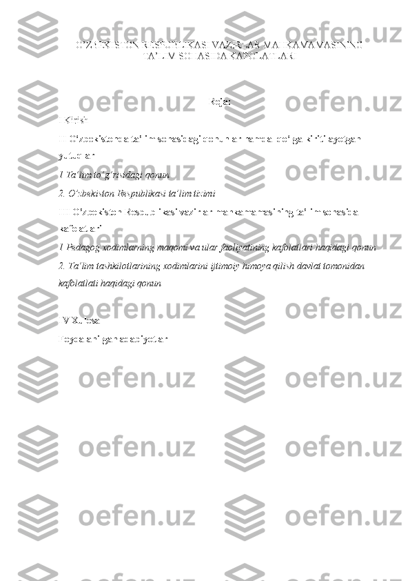 O’ZBEKISTON RESPUBLIKASI VAZIRLAR MAHKAMAMASINING
TA’LIM SOHASIDA KAFOLATLARI
Reja:
I Kirish
II   O‘zbekistonda ta’lim sohasidagi qonunlar hamda  qo‘lga kiritilayotgan 
yutuqlar
1 Ta’lim to’g’risidagi qonun
2. O’zbekiston Respublikasi ta’lim tizimi
III  O’zbekiston Respublikasi vazirlar mahkamamasining ta’lim sohasida 
kafolatlari 
1  Pedagog xodimlarning maqomi va ular faoliyatining kafolatlari haqidagi qonun
2.  Ta’lim tashkilotlarining xodimlarini ijtimoiy himoya qilish davlat tomonidan 
kafolatlati haqidagi qonun
IV Xulosa
Foydalanilgan adabiyotlar
  