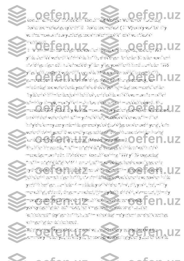 Respublika markazi O‘zbekiston Respublikasi Vazirlar Mahkamasi huzuridagi 
Davlat test markaziga aylantirildi. Davlat test markazi (DTM) asosiy vazifasi oliy 
va o‘rta maxsus o‘quv yurtlariga test sinovlarini tashkil etish va o‘tkazish 
hisoblanadi.
DTM tomonidan tuziladigan test savollari haqida so‘z borganda, dastlab, 1992-
yilda ular ikki variantli ko‘rinishda bo‘lib, cheklangan fanlardan 50 tadan savollarni
o‘z ichiga olgan edi. Bu ko‘rsatkich yildan-yilga yaxshilanib bordi. Jumladan 1995-
yilga kelib, testlar 3 variantlilik asnosida 36 ta savoldan tashkil topgan bo‘lib, 
gumanitar, aniq va chet tillarini o‘z ichiga olgan edi. Shunga qaramay, kam 
miqdordagi test variantlarda yetarlicha cheklangan hajmdagi test materiallaridan 
foydalanish bilimlar darajasini baholash, aniqlashda xolislik va muvofiq moslikni 
ta’minlay olmadi, maxfiylikni muhofaza qilish tartibini murakkablashtirdi. Shu 
maqsadda 1996-yildan oliy va o‘rta maxsus o‘quv yurtlariga kirish sinovlarida test 
topshiriqlari variantlarini ta’lim yo‘nalishlari, mutaxasisliklar va ta’lim tillari 
bo‘yicha kompyuter yordamida generatsiyalash(tuzish)ga asoslanuvchi yangi, ko‘p 
variantli tizimi yaratildi va amaliyotga tatbiq etildi. Ushbu test tizimidan hozirgi 
kunda ham foydalanib kelinmoqda.   (Manba:   www.dtm.uz)   
Shu bilan bir qatorda, “Ta’lim to‘g‘risida”gi qonunga alohida to‘xtalib o‘tish 
maqsadga muvofiqdir. O‘zbekiston Respublikasining 1997-yil 29-avgustdagi 
“Ta’lim to‘g‘risida”gi N464-i qonuni, ta’lim sohasidaga barcha savollarga aniq 
oydinlik kiritdi. 34 ta moddadan iborat ushbu qaror, ta’lim jarayonining barcha 
jabhalarini qamrab olgan bo‘lib, o‘z o‘rnida barcha masalalar aniq va ravshan holda
yoritilib berilgan. Jumladan 4-moddada yozilishicha: “Jinsi, tili, yoshi, irqi, milliy 
mansubligi, e’tiqodi, dinga munosabati, ijtimoiy kelib chiqishi, xizmat turi, ijtimoiy
mavqei, turar joyi, O‘zbekiston Respublikasi hududida qancha vaqt 
yashayotganligidan qat’i nazar, har kimga bilim olishda teng huquqlar 
kafolatlanadi” deyilgan bo‘lib, bu ta’lim sohasidagi me’yorlarni qanchalik tartibga 
solinganligidan dalolat beradi.
Xalqimizning boy intellektual merosi va umumbashariy qadriyatlar asosida, 
zamonaviy madaniyat, iqtisodiyot, fan texnika va texnologiyalari yutuqlari asosida  