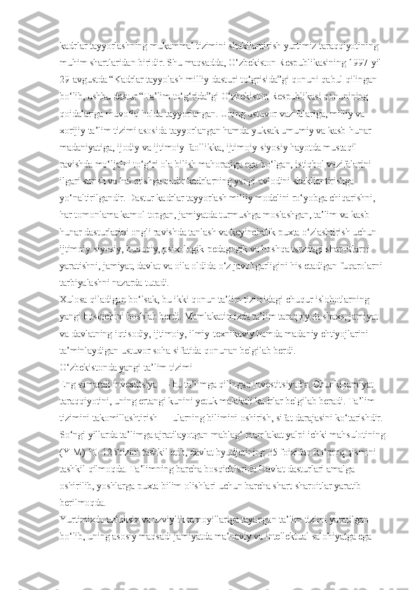 kadrlar tayyorlashning mukammal tizimini shakllantirish yurtimiz taraqqiyotining 
muhim shartlaridan biridir. Shu maqsadda, O‘zbekiston Respublikasining 1997-yil 
29-avgustda “Kadrlar tayyolash milliy dasturi to‘grisida”gi qonuni qabul qilingan 
bo‘lib, ushbu dastur “Ta’lim to‘g‘rida”gi O‘zbekiston Respublikasi qonunining 
qoidalariga muvofiq holda tayyorlangan. Uning ustuvor vazifalariga, milliy va 
xorijiy ta’lim tizimi asosida tayyorlangan hamda yuksak umumiy va kasb-hunar 
madaniyatiga, ijodiy va ijtimoiy faollikka, ijtimoiy-siyosiy hayotda mustaqil 
ravishda mo‘ljalni to‘g‘ri ola bilish mahoratiga ega bo‘lgan, istiqbol vazifalarini 
ilgari surish va hal etishga qodir kadrlarning yangi avlodini shakllantirishga 
yo‘naltirilgandir. Dastur kadrlar tayyorlash milliy modelini ro‘yobga chiqarishni, 
har tomonlama kamol topgan, jamiyatda turmushga moslashgan, ta’lim va kasb-
hunar dasturlarini ongli ravishda tanlash va keyinchalik puxta o‘zlashtirish uchun 
ijtimoiy-siyosiy, huquqiy, psixologik-pedagogik va boshqa tarzdagi sharoitlarni 
yaratishni, jamiyat, davlat va oila oldida o‘z javobgarligini his etadigan fuqarolarni 
tarbiyalashni nazarda tutadi.
Xulosa qiladigan bo‘lsak, bu ikki qonun ta’lim tizimidagi chuqur islohotlarning 
yangi bosqichini boshlab berdi. Mamlakatimizda ta’lim taraqqiyoti shaxs, jamiyat 
va davlatning iqtisodiy, ijtimoiy, ilmiy-texnikaviy hamda madaniy ehtiyojlarini 
ta’minlaydigan ustuvor soha sifatida qonunan belgilab berdi.
O‘zbekistonda yangi ta’lim tizimi
Eng samarali investitsiya — bu ta’limga qilingan investitsiyadir. Chunki jamiyat 
taraqqiyotini, uning ertangi kunini yetuk malakali kadrlar belgilab beradi. Ta’lim 
tizimini takomillashtirish — ularning bilimini oshirish, sifat darajasini ko‘tarishdir.
So‘ngi yillarda ta’limga ajratilayotgan mablag‘ mamlakat yalpi ichki mahsulotining
(YIM) 10–12 foizini tashkil etib, davlat byudjetining 35 foizidan ko‘proq qismini 
tashkil qilmoqda. Ta’limning barcha bosqichlarida Davlat dasturlari amalga 
oshirilib, yoshlarga puxta bilim olishlari uchun barcha shart-sharoitlar yaratib 
berilmoqda.
Yurtimizda uzluksiz va uzviylik tamoyillariga tayangan ta’lim tizimi yaratilgan 
bo‘lib, uning asosiy maqsadi jamiyatda ma’naviy va intellektual salohiyatga ega  