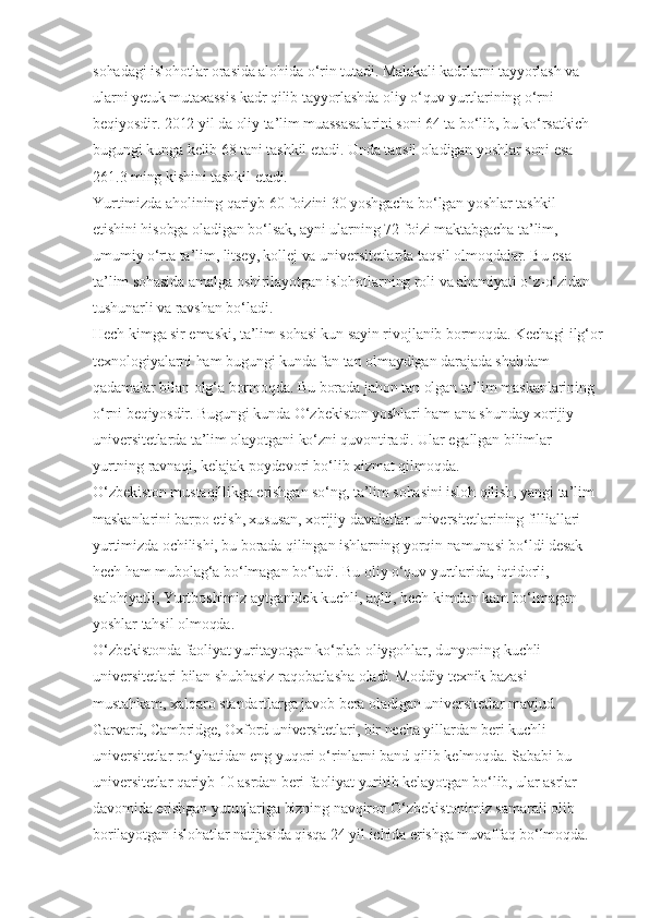 sohadagi islohotlar orasida alohida o‘rin tutadi. Malakali kadrlarni tayyorlash va 
ularni yetuk mutaxassis kadr qilib tayyorlashda oliy o‘quv yurtlarining o‘rni 
beqiyosdir. 2012 yil da oliy ta’lim muassasalarini soni 64 ta bo‘lib, bu ko‘rsatkich 
bugungi kunga kelib 68 tani tashkil etadi. Unda taqsil oladigan yoshlar soni esa 
261.3 ming kishini tashkil etadi.
Yurtimizda aholining qariyb 60 foizini 30 yoshgacha bo‘lgan yoshlar tashkil 
etishini hisobga oladigan bo‘lsak, ayni ularning 72 foizi maktabgacha ta’lim, 
umumiy o‘rta ta’lim, litsey, kollej va universitetlarda taqsil olmoqdalar. Bu esa 
ta’lim sohasida amalga oshirilayotgan islohotlarning roli va ahamiyati o‘z-o‘zidan 
tushunarli va ravshan bo‘ladi.
Hech kimga sir emaski, ta’lim sohasi kun sayin rivojlanib bormoqda. Kechagi ilg‘or
texnologiyalarni ham bugungi kunda fan tan olmaydigan darajada shahdam 
qadamalar bilan olg‘a bormoqda. Bu borada jahon tan olgan ta’lim maskanlarining 
o‘rni beqiyosdir. Bugungi kunda O‘zbekiston yoshlari ham ana shunday xorijiy 
universitetlarda ta’lim olayotgani ko‘zni quvontiradi. Ular egallgan bilimlar 
yurtning ravnaqi, kelajak poydevori bo‘lib xizmat qilmoqda.
O‘zbekiston mustaqillikga erishgan so‘ng, ta’lim sohasini isloh qilish, yangi ta’lim 
maskanlarini barpo etish, xususan, xorijiy davalatlar universitetlarining filliallari 
yurtimizda ochilishi, bu borada qilingan ishlarning yorqin namunasi bo‘ldi desak 
hech ham mubolag‘a bo‘lmagan bo‘ladi. Bu oliy o‘quv yurtlarida, iqtidorli, 
salohiyatli, Yurtboshimiz aytganidek kuchli, aqlli, hech kimdan kam bo‘lmagan 
yoshlar tahsil olmoqda.
O‘zbekistonda faoliyat yuritayotgan ko‘plab oliygohlar, dunyoning kuchli 
universitetlari bilan shubhasiz raqobatlasha oladi. Moddiy texnik bazasi 
mustahkam, xalqaro standartlarga javob bera oladigan universitetlar mavjud. 
Garvard, Cambridge, Oxford universitetlari, bir necha yillardan beri kuchli 
universitetlar ro‘yhatidan eng yuqori o‘rinlarni band qilib kelmoqda. Sababi bu 
universitetlar qariyb 10 asrdan beri faoliyat yuritib kelayotgan bo‘lib, ular asrlar 
davomida erishgan yutuqlariga bizning navqiron O‘zbekistonimiz samarali olib 
borilayotgan islohatlar natijasida qisqa 24 yil ichida erishga muvaffaq bo‘lmoqda.  