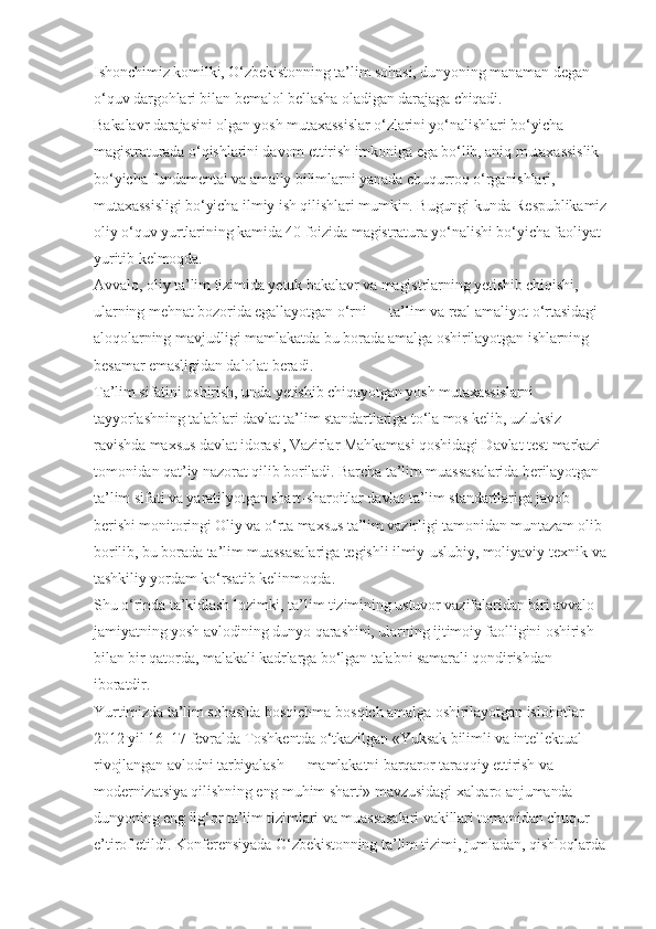 Ishonchimiz komilki, O‘zbekistonning ta’lim sohasi, dunyoning manaman degan 
o‘quv dargohlari bilan bemalol bellasha oladigan darajaga chiqadi.
Bakalavr darajasini olgan yosh mutaxassislar o‘zlarini yo‘nalishlari bo‘yicha 
magistraturada o‘qishlarini davom ettirish imkoniga ega bo‘lib, aniq mutaxassislik 
bo‘yicha fundamental va amaliy bilimlarni yanada chuqurroq o‘rganishlari, 
mutaxassisligi bo‘yicha ilmiy ish qilishlari mumkin. Bugungi kunda Respublikamiz
oliy o‘quv yurtlarining kamida 40 foizida magistratura yo‘nalishi bo‘yicha faoliyat 
yuritib kelmoqda.
Avvalo, oliy ta’lim tizimida yetuk bakalavr va magistrlarning yetishib chiqishi, 
ularning mehnat bozorida egallayotgan o‘rni — ta’lim va real amaliyot o‘rtasidagi 
aloqolarning mavjudligi mamlakatda bu borada amalga oshirilayotgan ishlarning 
besamar emasligidan dalolat beradi.
Ta’lim sifatini oshirish, unda yetishib chiqayotgan yosh mutaxassislarni 
tayyorlashning talablari davlat ta’lim standartlariga to‘la mos kelib, uzluksiz 
ravishda maxsus davlat idorasi, Vazirlar Mahkamasi qoshidagi Davlat test markazi 
tomonidan qat’iy nazorat qilib boriladi. Barcha ta’lim muassasalarida berilayotgan 
ta’lim sifati va yaratilyotgan shart-sharoitlar davlat ta’lim standartlariga javob 
berishi monitoringi Oliy va o‘rta maxsus ta’lim vazirligi tamonidan muntazam olib 
borilib, bu borada ta’lim muassasalariga tegishli ilmiy-uslubiy, moliyaviy-texnik va
tashkiliy yordam ko‘rsatib kelinmoqda.
Shu o‘rinda ta’kidlash lozimki, ta’lim tizimining ustuvor vazifalaridan biri avvalo 
jamiyatning yosh avlodining dunyo qarashini, ularning ijtimoiy faolligini oshirish 
bilan bir qatorda, malakali kadrlarga bo‘lgan talabni samarali qondirishdan 
iboratdir.
Yurtimizda ta’lim sohasida bosqichma-bosqich amalga oshirilayotgan islohotlar 
2012 yil 16–17 fevralda Toshkentda o‘tkazilgan «Yuksak bilimli va intellektual 
rivojlangan avlodni tarbiyalash — mamlakatni barqaror taraqqiy ettirish va 
modernizatsiya qilishning eng muhim sharti» mavzusidagi xalqaro anjumanda 
dunyoning eng ilg‘or ta’lim tizimlari va muassasalari vakillari tomonidan chuqur 
e’tirof etildi. Konferensiyada O‘zbekistonning ta’lim tizimi, jumladan, qishloqlarda  