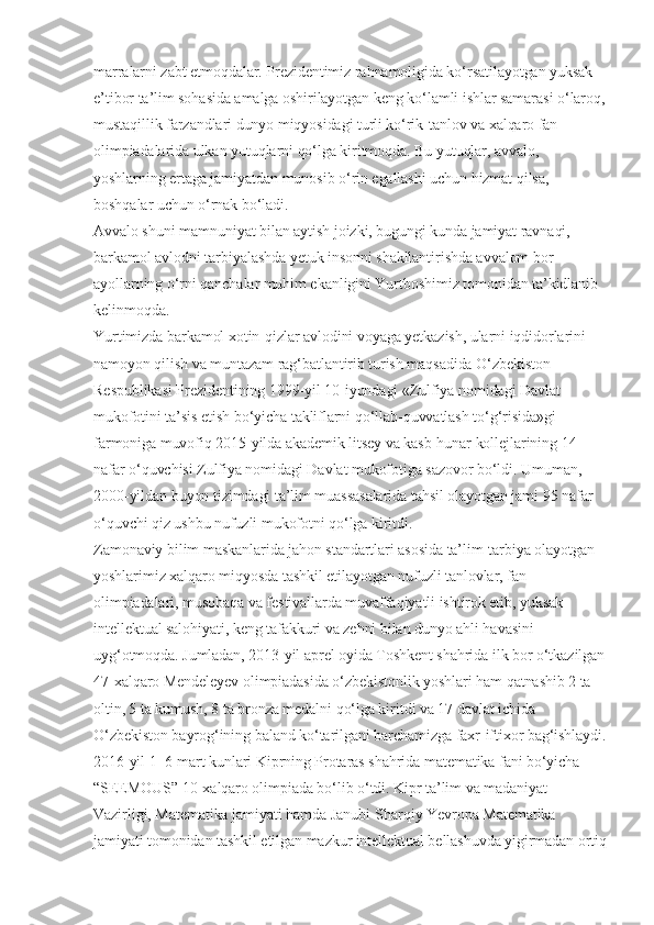 marralarni zabt etmoqdalar. Prezidentimiz rahnamoligida ko‘rsatilayotgan yuksak 
e’tibor ta’lim sohasida amalga oshirilayotgan keng ko‘lamli ishlar samarasi o‘laroq,
mustaqillik farzandlari dunyo miqyosidagi turli ko‘rik-tanlov va xalqaro fan 
olimpiadalarida ulkan yutuqlarni qo‘lga kiritmoqda. Bu yutuqlar, avvalo, 
yoshlarning ertaga jamiyatdan munosib o‘rin egallashi uchun hizmat qilsa, 
boshqalar uchun o‘rnak bo‘ladi.
Avvalo shuni mamnuniyat bilan aytish joizki, bugungi kunda jamiyat ravnaqi, 
barkamol avlodni tarbiyalashda yetuk insonni shakllantirishda avvalom bor 
ayollarning o‘rni qanchalar muhim ekanligini Yurtboshimiz tomonidan ta’kidlanib 
kelinmoqda.
Yurtimizda barkamol xotin-qizlar avlodini voyaga yetkazish, ularni iqdidorlarini 
namoyon qilish va muntazam rag‘batlantirib turish maqsadida O‘zbekiston 
Respublikasi Prezidentining 1999-yil 10-iyundagi «Zulfiya nomidagi Davlat 
mukofotini ta’sis etish bo‘yicha takliflarni qo‘llab-quvvatlash to‘g‘risida»gi 
farmoniga muvofiq 2015-yilda akademik litsey va kasb-hunar kollejlarining 14 
nafar o‘quvchisi Zulfiya nomidagi Davlat mukofotiga sazovor bo‘ldi. Umuman, 
2000-yildan buyon tizimdagi ta’lim muassasalarida tahsil olayotgan jami 95 nafar 
o‘quvchi qiz ushbu nufuzli mukofotni qo‘lga kiritdi.
Zamonaviy bilim maskanlarida jahon standartlari asosida ta’lim-tarbiya olayotgan 
yoshlarimiz xalqaro miqyosda tashkil etilayotgan nufuzli tanlovlar, fan 
olimpiadalari, musobaqa va festivallarda muvaffaqiyatli ishtirok etib, yuksak 
intellektual salohiyati, keng tafakkuri va zehni bilan dunyo ahli havasini 
uyg‘otmoqda. Jumladan, 2013-yil aprel oyida Toshkent shahrida ilk bor o‘tkazilgan
47-xalqaro Mendeleyev olimpiadasida o‘zbekistonlik yoshlari ham qatnashib 2 ta 
oltin, 5 ta kumush, 8 ta bronza medalni qo‘lga kiritdi va 17 davlat ichida 
O‘zbekiston bayrog‘ining baland ko‘tarilgani barchamizga faxr-iftixor bag‘ishlaydi.
2016-yil 1–6-mart kunlari Kiprning Protaras shahrida matematika fani bo‘yicha 
“SEEMOUS” 10-xalqaro olimpiada bo‘lib o‘tdi. Kipr ta’lim va madaniyat 
Vazirligi, Matematika jamiyati hamda Janubi-Sharqiy Yevropa Matematika 
jamiyati tomonidan tashkil etilgan mazkur intellektual bellashuvda yigirmadan ortiq 