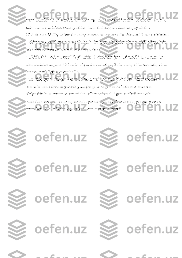mamlakatdan 43 universitet jamoasining 150 dan ziyod iqtidorli talabalari ishtirok 
etdi. Tanlovda O‘zbekiston yoshlari ham shohsuppa qatoridan joy olishdi. 
O‘zbekiston Milliy universitetining mexanika-matematika fakulteti 2-kurs talabalari
Hakimboy Egamberganov va Shohruh Ibrohimov bittadan oltin medal, Mirmuhsin 
Mahmudov maxsus diplom bilan taqdirlandi.
Ta’kidlash joizki, mustaqillik yillarida O‘zbekiston jamoasi tarkibida xalqaro fan 
olimpiadalarida jami 253 nafar o‘quvchi qatnashib, 21 ta oltin, 51 ta kumush, 90 ta 
bronza medaliga sazovor bo‘ldi.
Yuqorida aytib o‘tilgan fikr-mulohaza, ma’lumotlar O‘zbekistonda qisqa davr 
ichida ta’lim sohasida yuksak yutuqlarga erishganini ko‘rishimiz mumkin. 
Kelgusida hukumatimiz tamonidan ta’lim sohasida ilgari suriladigan izchil 
islohotlar davomli bo‘lishi, biz kabi yoshlarga ilhom baxsh etib, yanada yuksak 
marralarni zabt etishimizga imkon, zamin yaratib beradi. 