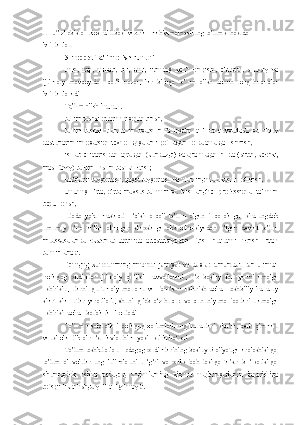 III  O’zbekiston Respublikasi vazirlar mahkamamasining ta’lim sohasida 
kafolatlari 
5-modda. Ta’lim olish huquqi
Jinsi,   irqi,   millati,   tili,   dini,   ijtimoiy   kelib   chiqishi,   e’tiqodi,   shaxsiy   va
ijtimoiy   mavqeyidan   qat’i   nazar,   har   kimga   ta’lim   olish   uchun   teng   huquqlar
kafolatlanadi.
Ta’lim olish huquqi: 
ta’lim tashkilotlarini rivojlantirish;
ta’lim   tashkilotlarida   innovatsion   faoliyatni   qo‘llab-quvvatlash   va   o‘quv
dasturlarini innovatsion texnologiyalarni qo‘llagan holda amalga oshirish; 
ishlab chiqarishdan ajralgan (kunduzgi) va ajralmagan holda (sirtqi, kechki,
masofaviy) ta’lim olishni tashkil etish;
kadrlarni tayyorlash, qayta tayyorlash va ularning malakasini oshirish;
umumiy o‘rta, o‘rta maxsus ta’limni va boshlang‘ich professional ta’limni
bepul olish;
oilada   yoki   mustaqil   o‘qish   orqali   ta’lim   olgan   fuqarolarga,   shuningdek
umumiy   o‘rta   ta’lim   olmagan   shaxslarga   akkreditatsiyadan   o‘tgan   davlat   ta’lim
muassasalarida   eksternat   tartibida   attestatsiyadan   o‘tish   huquqini   berish   orqali
ta’minlanadi.
Pedagog   xodimlarning   maqomi   jamiyat   va   davlat   tomonidan   tan   olinadi.
Pedagog   xodimlar   ijtimoiy   qo‘llab-quvvatlanadi,   o‘z   kasbiy   faoliyatini   amalga
oshirishi, ularning ijtimoiy maqomi va obro‘sini oshirish uchun tashkiliy-huquqiy
shart-sharoitlar yaratiladi, shuningdek o‘z huquq va qonuniy manfaatlarini amalga
oshirish uchun kafolatlar beriladi. 
Ta’lim tashkilotlari pedagog xodimlarining huquqlari, sha’ni, qadr-qimmati
va ishchanlik obro‘si davlat himoyasi ostida bo‘ladi. 
Ta’lim tashkilotlari pedagog xodimlarining kasbiy faoliyatiga aralashishga,
ta’lim   oluvchilarning   bilimlarini   to‘g‘ri   va   xolis   baholashga   ta’sir   ko‘rsatishga,
shuningdek   ushbu   pedagog   xodimlarning   xizmat   majburiyatlarini   bajarishiga
to‘sqinlik qilishga yo‘l qo‘yilmaydi.  