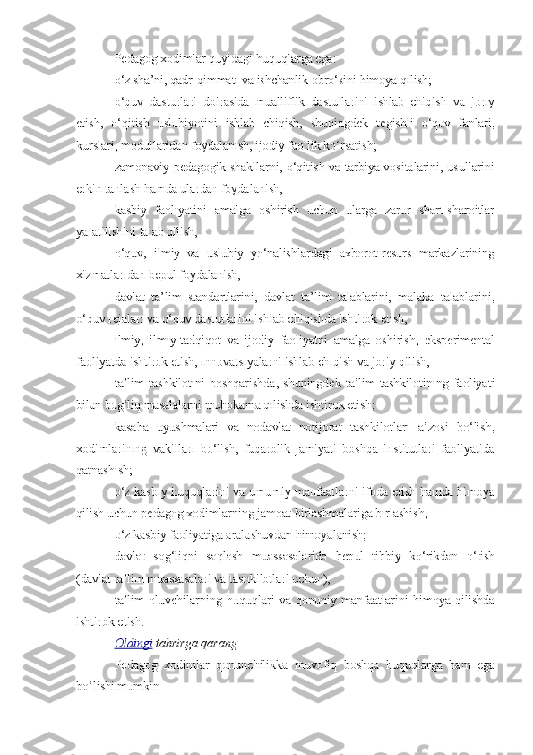 Pedagog xodimlar quyidagi huquqlarga ega:
o‘z sha’ni, qadr-qimmati va ishchanlik obro‘sini himoya qilish;
o‘quv   dasturlari   doirasida   mualliflik   dasturlarini   ishlab   chiqish   va   joriy
etish,   o‘qitish   uslubiyotini   ishlab   chiqish,   shuningdek   tegishli   o‘quv   fanlari,
kurslari, modullaridan foydalanish, ijodiy faollik ko‘rsatish;
zamonaviy pedagogik shakllarni, o‘qitish va tarbiya vositalarini, usullarini
erkin tanlash hamda ulardan foydalanish;
kasbiy   faoliyatini   amalga   oshirish   uchun   ularga   zarur   shart-sharoitlar
yaratilishini talab qilish;
o‘quv,   ilmiy   va   uslubiy   yo‘nalishlardagi   axborot-resurs   markazlarining
xizmatlaridan bepul foydalanish;
davlat   ta’lim   standartlarini,   davlat   ta’lim   talablarini,   malaka   talablarini,
o‘quv rejalari va o‘quv dasturlarini ishlab chiqishda ishtirok etish;
ilmiy,   ilmiy-tadqiqot   va   ijodiy   faoliyatni   amalga   oshirish,   eksperimental
faoliyatda ishtirok etish, innovatsiyalarni ishlab chiqish va joriy qilish; 
ta’lim   tashkilotini  boshqarishda,   shuningdek  ta’lim   tashkilotining faoliyati
bilan bog‘liq masalalarni muhokama qilishda ishtirok etish;
kasaba   uyushmalari   va   nodavlat   notijorat   tashkilotlari   a’zosi   bo‘lish,
xodimlarining   vakillari   bo‘lish,   fuqarolik   jamiyati   boshqa   institutlari   faoliyatida
qatnashish;
o‘z kasbiy huquqlarini va umumiy manfaatlarni ifoda etish hamda himoya
qilish uchun pedagog xodimlarning jamoat birlashmalariga birlashish;
o‘z kasbiy faoliyatiga aralashuvdan himoyalanish;
davlat   sog‘liqni   saqlash   muassasalarida   bepul   tibbiy   ko‘rikdan   o‘tish
(davlat ta’lim muassasalari va tashkilotlari uchun);
ta’lim   oluvchilarning   huquqlari   va   qonuniy   manfaatlarini   himoya   qilishda
ishtirok etish. 
Oldingi   tahrirga   qarang.
Pedagog   xodimlar   qonunchilikka   muvofiq   boshqa   huquqlarga   ham   ega
bo‘lishi mumkin. 